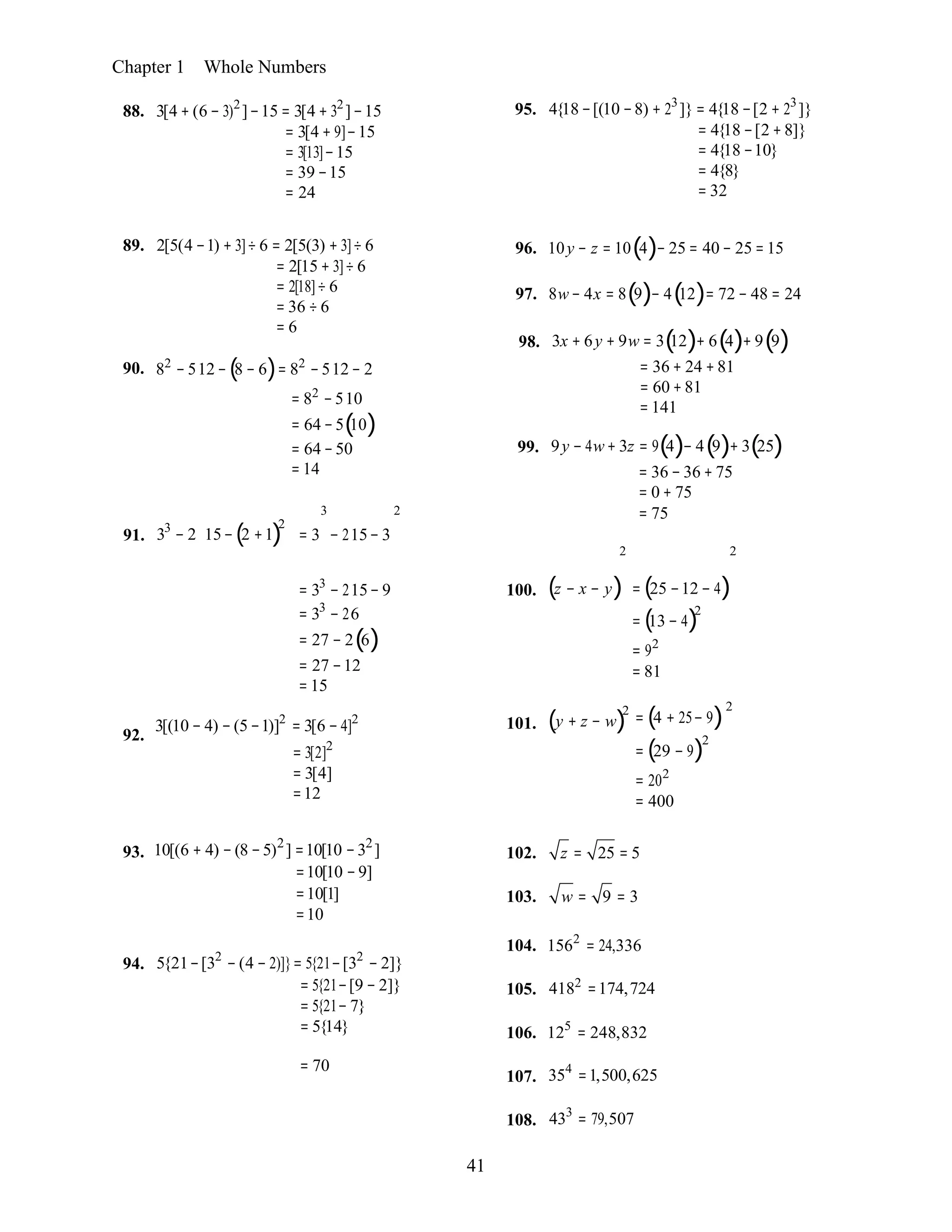 41
= 5{21−[9 − 2]} 105. 4182
=174,724
= 5{21− 7}
= 5{14} 106. 125
= 248,832
107. 354
=1,500,625
108. 433
= 79,507

2
2
Chapter 1 Whole Numbers
88. 3[4 + (6 − 3)2
]−15 = 3[4 + 32
]−15
= 3[4 + 9]−15
= 3[13]−15
= 39 −15
= 24
95. 4{18 −[(10 −8) + 23
]} = 4{18 −[2 + 23
]}
= 4{18 −[2 +8]}
= 4{18 −10}
= 4{8}
= 32
89. 2[5(4 −1) + 3]÷ 6 = 2[5(3) + 3]÷ 6
= 2[15 + 3]÷ 6
= 2[18]÷ 6
= 36 ÷ 6
= 6
90. 82
− 512 −(8 − 6)= 82
−512 − 2

= 82
−510
= 64 −5(10)
= 64 −50
= 14
3 2

96. 10y − z = 10(4)− 25 = 40 − 25 = 15
97. 8w− 4x = 8(9)− 4(12)= 72 − 48 = 24
98. 3x + 6y + 9w = 3(12)+ 6(4)+ 9(9)
= 36 + 24 +81
= 60 +81
= 141
99. 9y − 4w+ 3z = 9(4)− 4(9)+ 3(25)
= 36 − 36 + 75
= 0 + 75
= 75
91. 33
− 2 15−(2 +1)
2

= 3 − 215− 3
2 2
92.
= 33
− 215− 9
= 33
− 26
= 27 − 2(6)
= 27 −12
= 15
3[(10 − 4) − (5 −1)]2
= 3[6 − 4]2
= 3[2]2
= 3[4]
=12
100.
101.
(z − x − y)
(y + z − w)
2
= (25 −12 − 4)
= (13 − 4)2
= 92
= 81
= (4 + 25− 9)
= (29 − 9)
= 202
= 400
93. 10[(6 + 4) −(8 −5)2
] =10[10 −32
]
=10[10 −9]
=10[1]
=10
102. z = 25 = 5
103. w = 9 = 3
94. 5{21−[32
− (4 − 2)]}= 5{21−[32
− 2]}
104. 1562
= 24,336
= 70
 