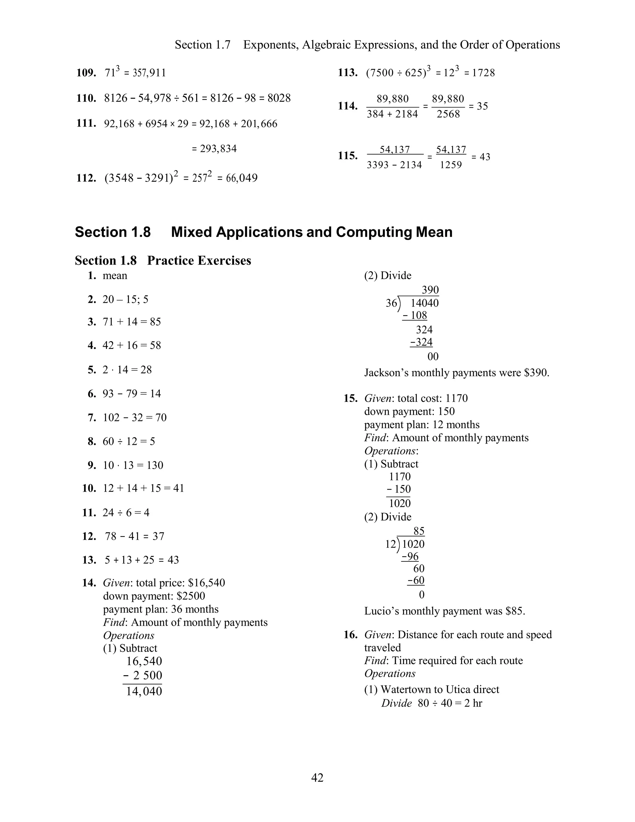 42
Section 1.7 Exponents, Algebraic Expressions, and the Order of Operations
109. 713
= 357,911
110. 8126 −54,978 ÷ 561= 8126 − 98 = 8028
111. 92,168 + 6954 × 29 = 92,168 + 201,666
113.
114.
(7500 ÷ 625)3
= 123
= 1728
89,880
=
89,880
= 35
384 + 2184 2568
112.
= 293,834
(3548 − 3291)2
= 2572
= 66,049
115.
54,137
=
54,137
= 43
3393 − 2134 1259
Section 1.8 Mixed Applications and Computing Mean
Section 1.8 Practice Exercises
1. mean (2) Divide
390
2. 20 – 15; 5
3. 71 + 14 = 85
4. 42 + 16 = 58
5. 2 ⋅ 14 = 28
6. 93 − 79 = 14
7. 102 − 32 = 70
8. 60 ÷ 12 = 5
9. 10 ⋅ 13 = 130
10. 12 + 14 + 15 = 41
11. 24 ÷ 6 = 4
12. 78 − 41 = 37
13. 5 +13 + 25 = 43
14. Given: total price: $16,540
down payment: $2500
payment plan: 36 months
Find: Amount of monthly payments
Operations
(1) Subtract
16,540
− 2 500
14,040
36 14040
− 108
324
−324
00
Jackson’s monthly payments were $390.
15. Given: total cost: 1170
down payment: 150
payment plan: 12 months
Find: Amount of monthly payments
Operations:
(1) Subtract
1170
−150
1020
(2) Divide
85
12 1020
−96
60
−60
0
Lucio’s monthly payment was $85.
16. Given: Distance for each route and speed
traveled
Find: Time required for each route
Operations
(1) Watertown to Utica direct
Divide 80 ÷ 40 = 2 hr
 