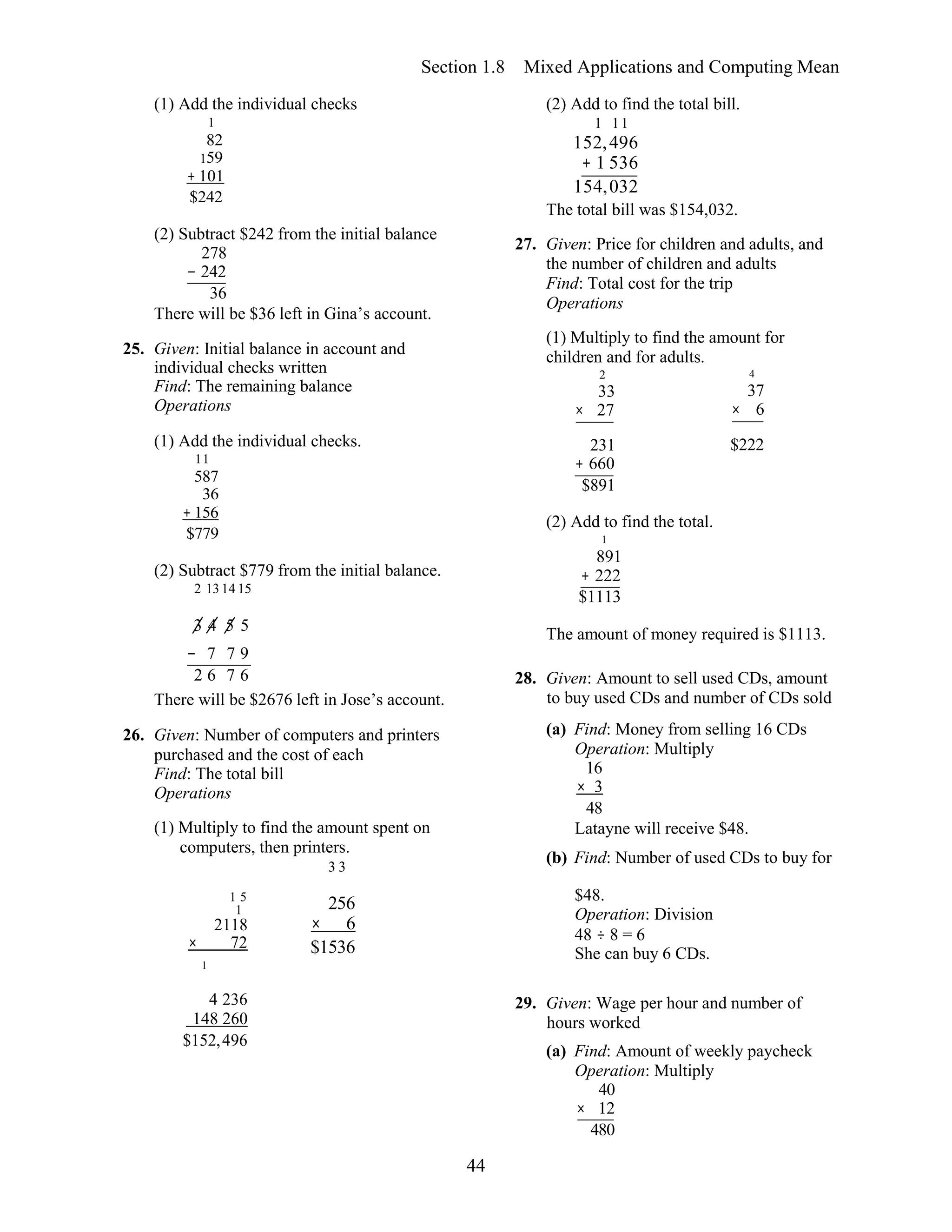 44
Section 1.8 Mixed Applications and Computing Mean
(1) Add the individual checks
1
82
159
+ 101
$242
(2) Subtract $242 from the initial balance
278
− 242
36
There will be $36 left in Gina’s account.
25. Given: Initial balance in account and
individual checks written
Find: The remaining balance
Operations
(2) Add to find the total bill.
1 11
152,496
+ 1 536
154,032
The total bill was $154,032.
27. Given: Price for children and adults, and
the number of children and adults
Find: Total cost for the trip
Operations
(1) Multiply to find the amount for
children and for adults.
2 4
33 37
× 27 × 6
(1) Add the individual checks.
11
587
36
+ 156
$779
(2) Subtract $779 from the initial balance.
2 1314 15
231
+ 660
$891
(2) Add to find the total.
1
891
+ 222
$1113
$222
3 4 5 5 The amount of money required is $1113.
− 7 7 9
2 6 7 6
There will be $2676 left in Jose’s account.
26. Given: Number of computers and printers
purchased and the cost of each
Find: The total bill
Operations
(1) Multiply to find the amount spent on
computers, then printers.
3 3
28. Given: Amount to sell used CDs, amount
to buy used CDs and number of CDs sold
(a) Find: Money from selling 16 CDs
Operation: Multiply
16
× 3
48
Latayne will receive $48.
(b) Find: Number of used CDs to buy for
1 5
1
2118
× 72
1
256
× 6
$1536
$48.
Operation: Division
48 ÷ 8 = 6
She can buy 6 CDs.
4 236
148 260
$152,496
29. Given: Wage per hour and number of
hours worked
(a) Find: Amount of weekly paycheck
Operation: Multiply
40
× 12
480
 