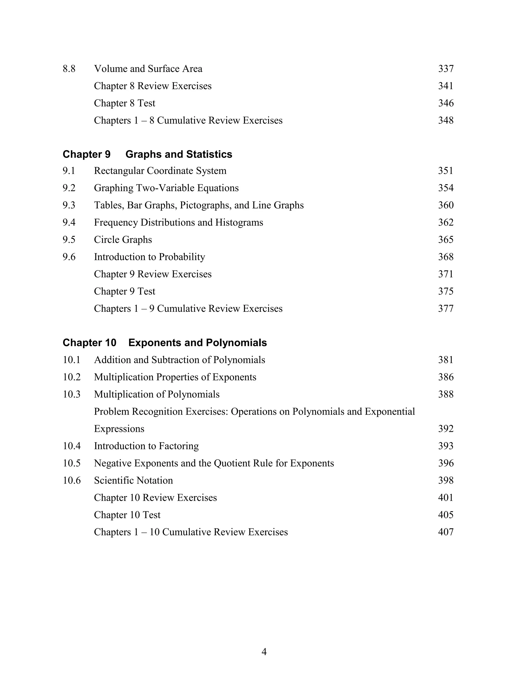4
8.8 Volume and Surface Area 337
Chapter 8 Review Exercises 341
Chapter 8 Test 346
Chapters 1 – 8 Cumulative Review Exercises 348
Chapter 9 Graphs and Statistics
9.1 Rectangular Coordinate System 351
9.2 Graphing Two-Variable Equations 354
9.3 Tables, Bar Graphs, Pictographs, and Line Graphs 360
9.4 Frequency Distributions and Histograms 362
9.5 Circle Graphs 365
9.6 Introduction to Probability 368
Chapter 9 Review Exercises 371
Chapter 9 Test 375
Chapters 1 – 9 Cumulative Review Exercises 377
Chapter 10 Exponents and Polynomials
10.1 Addition and Subtraction of Polynomials 381
10.2 Multiplication Properties of Exponents 386
10.3 Multiplication of Polynomials 388
Problem Recognition Exercises: Operations on Polynomials and Exponential
Expressions 392
10.4 Introduction to Factoring 393
10.5 Negative Exponents and the Quotient Rule for Exponents 396
10.6 Scientific Notation 398
Chapter 10 Review Exercises 401
Chapter 10 Test 405
Chapters 1 – 10 Cumulative Review Exercises 407
 