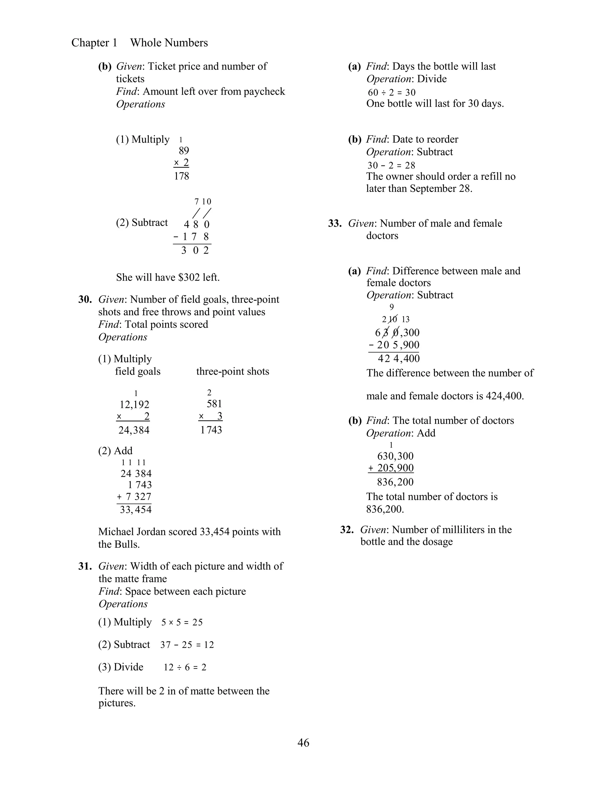 46
Chapter 1 Whole Numbers
(b) Given: Ticket price and number of
tickets
Find: Amount left over from paycheck
Operations
(a) Find: Days the bottle will last
Operation: Divide
60 ÷ 2 = 30
One bottle will last for 30 days.
(1) Multiply 1
89
× 2
178
7 10
(b) Find: Date to reorder
Operation: Subtract
30 − 2 = 28
The owner should order a refill no
later than September 28.
(2) Subtract 4 8 0
− 1 7 8
3 0 2
33. Given: Number of male and female
doctors
She will have $302 left.
30. Given: Number of field goals, three-point
shots and free throws and point values
Find: Total points scored
Operations
(1) Multiply
field goals three-point shots
(a) Find: Difference between male and
female doctors
Operation: Subtract
9
2 10 13
6 3 0,300
− 20 5 ,900
42 4,400
The difference between the number of
1
12,192
× 2
24,384
(2) Add
1 1 11
24 384
1 743
+ 7 327
33, 454
2
581
× 3
1743
male and female doctors is 424,400.
(b) Find: The total number of doctors
Operation: Add
1
630,300
+ 205,900
836,200
The total number of doctors is
836,200.
Michael Jordan scored 33,454 points with
the Bulls.
31. Given: Width of each picture and width of
the matte frame
Find: Space between each picture
Operations
(1) Multiply 5 × 5 = 25
(2) Subtract 37 − 25 = 12
(3) Divide 12 ÷ 6 = 2
There will be 2 in of matte between the
pictures.
32. Given: Number of milliliters in the
bottle and the dosage
 