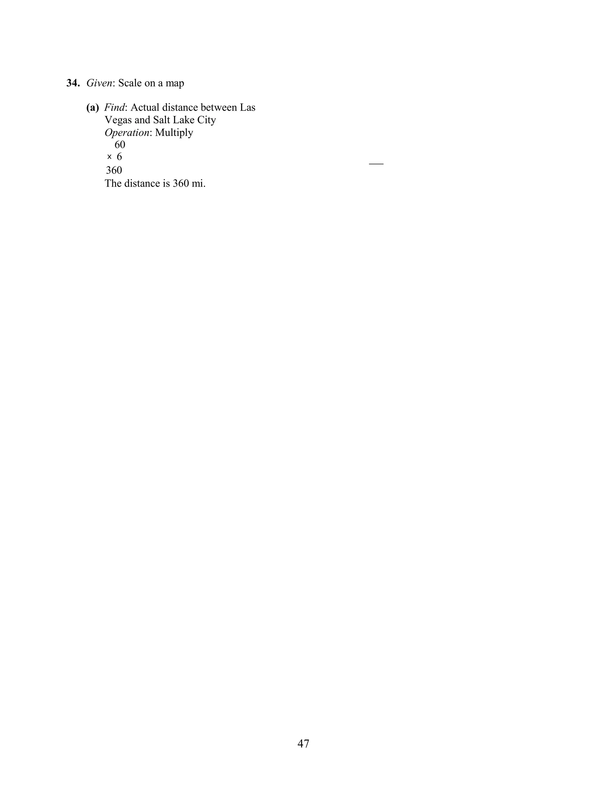 47
34. Given: Scale on a map
(a) Find: Actual distance between Las
Vegas and Salt Lake City
Operation: Multiply
60
× 6
360
The distance is 360 mi.
 
