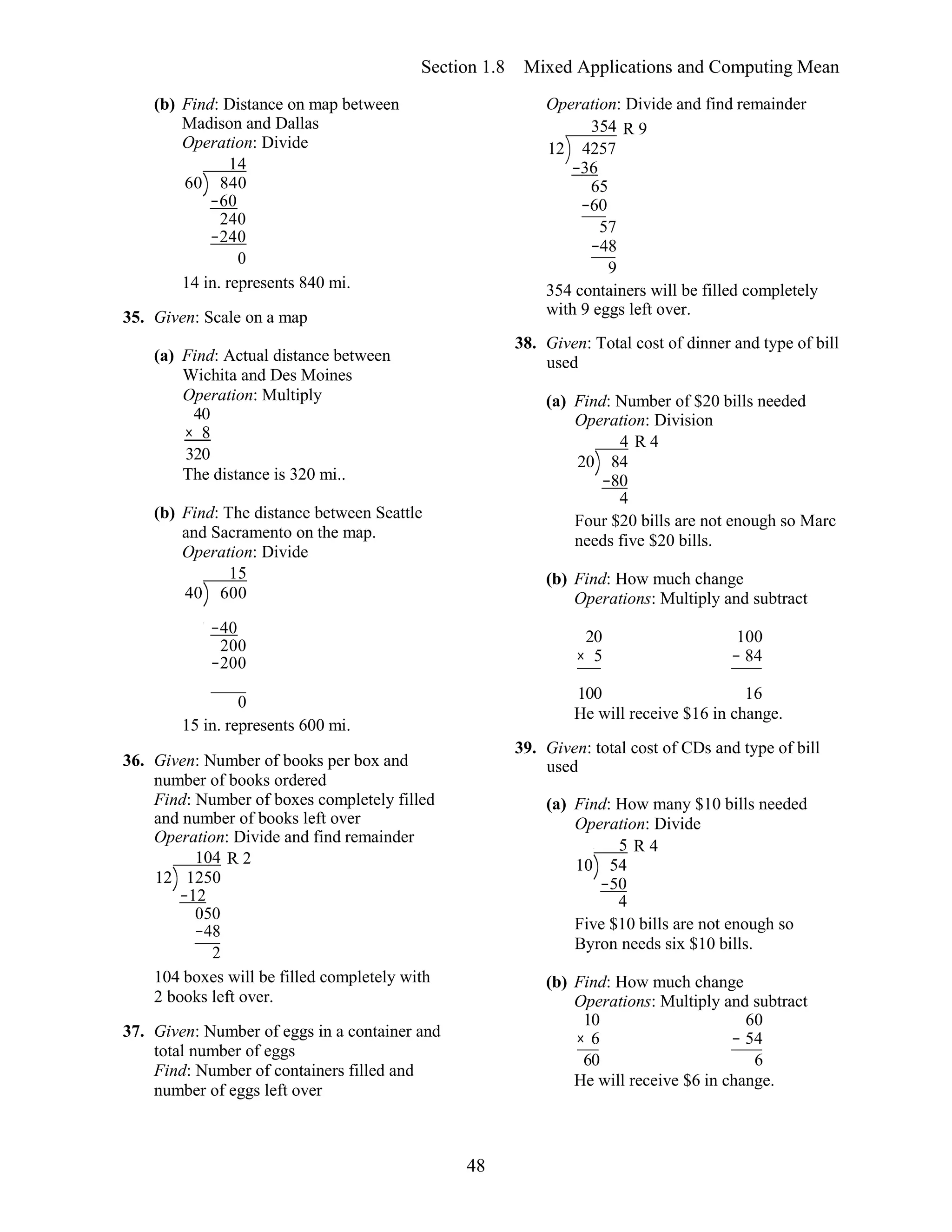 48
Section 1.8 Mixed Applications and Computing Mean
(b) Find: Distance on map between
Madison and Dallas
Operation: Divide
14
60 840
−60
240
−240
0
14 in. represents 840 mi.
35. Given: Scale on a map
(a) Find: Actual distance between
Wichita and Des Moines
Operation: Multiply
40
× 8
320
The distance is 320 mi..
(b) Find: The distance between Seattle
and Sacramento on the map.
Operation: Divide
15
40 600
Operation: Divide and find remainder
354 R 9
12 4257
−36
65
−60
57
−48
9
354 containers will be filled completely
with 9 eggs left over.
38. Given: Total cost of dinner and type of bill
used
(a) Find: Number of $20 bills needed
Operation: Division
4 R 4
20 84
−80
4
Four $20 bills are not enough so Marc
needs five $20 bills.
(b) Find: How much change
Operations: Multiply and subtract
−40
200
−200
20 100
× 5 − 84
0 100 16
15 in. represents 600 mi.
36. Given: Number of books per box and
number of books ordered
Find: Number of boxes completely filled
and number of books left over
Operation: Divide and find remainder
104 R 2
12 1250
−12
050
−48
2
104 boxes will be filled completely with
2 books left over.
37. Given: Number of eggs in a container and
total number of eggs
Find: Number of containers filled and
number of eggs left over
He will receive $16 in change.
39. Given: total cost of CDs and type of bill
used
(a) Find: How many $10 bills needed
Operation: Divide
5 R 4
10 54
−50
4
Five $10 bills are not enough so
Byron needs six $10 bills.
(b) Find: How much change
Operations: Multiply and subtract
10 60
× 6 − 54
60 6
He will receive $6 in change.
 