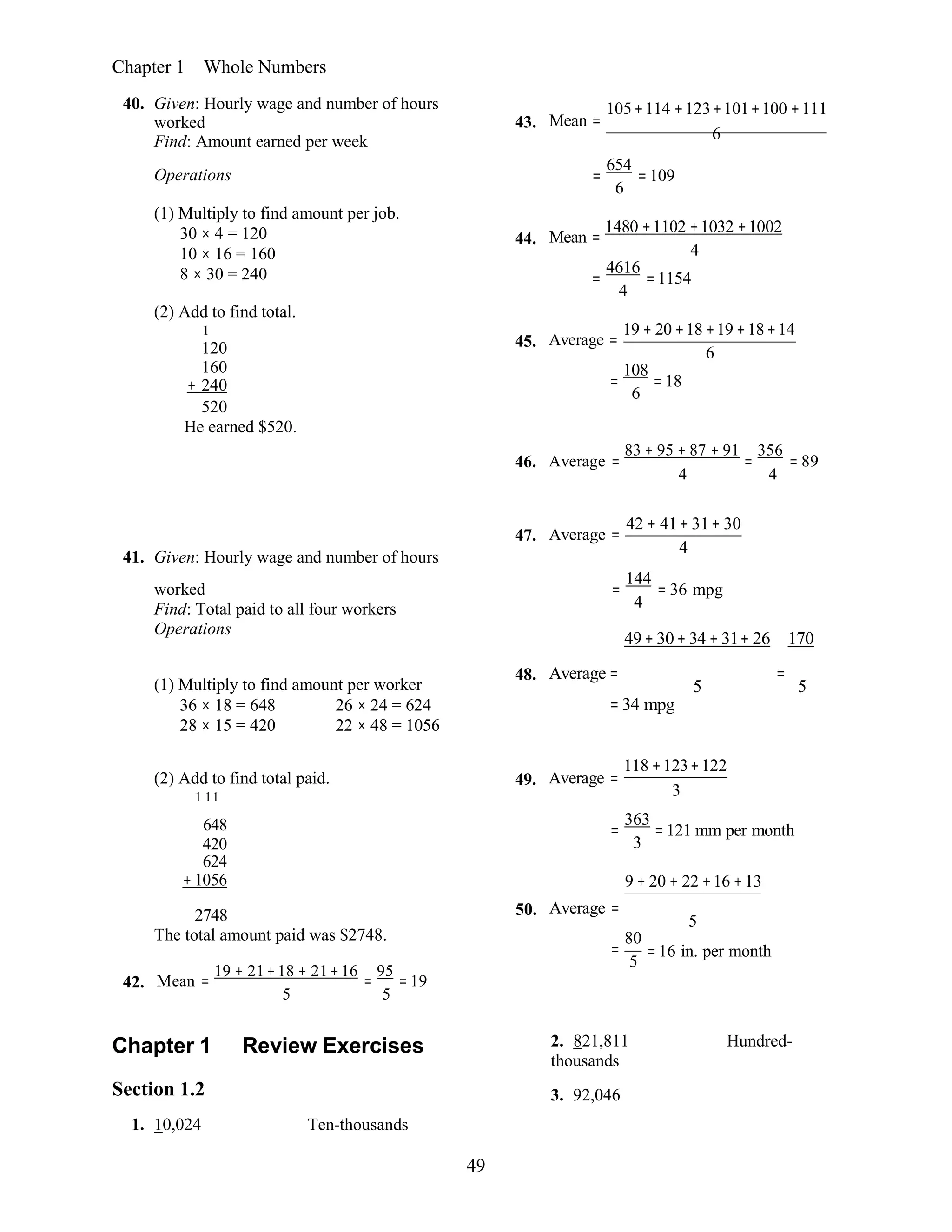 49
Chapter 1 Whole Numbers
40. Given: Hourly wage and number of hours
worked
Find: Amount earned per week
43. Mean =
105+114 +123+101+100 +111
6
Operations
(1) Multiply to find amount per job.
30 × 4 = 120
10 × 16 = 160
8 × 30 = 240
(2) Add to find total.
1
120
160
+ 240
520
He earned $520.
654
= =109
6
1480 +1102 +1032 +1002
44. Mean =
4
4616
= =1154
4
19 + 20 +18 +19 +18+14
45. Average =
6
108
= =18
6
46. Average =
83 + 95 + 87 + 91
=
356
= 89
4 4
41. Given: Hourly wage and number of hours
47. Average =
42 + 41+ 31+ 30
4
worked
Find: Total paid to all four workers
Operations
=
144
= 36 mpg
4
49+ 30+ 34 + 31+ 26 170
(1) Multiply to find amount per worker
36 × 18 = 648 26 × 24 = 624
28 × 15 = 420 22 × 48 = 1056
48. Average = =
5 5
= 34 mpg
(2) Add to find total paid.
1 11
49. Average =
118 +123+122
3
648
420
624
+ 1056
363
= =121 mm per month
3
9 + 20 + 22 +16 +13
42.
2748
The total amount paid was $2748.
Mean =
19 + 21+18 + 21+16
=
95
= 19
5 5
50. Average =
80
=
5
5
=16 in. per month
Chapter 1 Review Exercises
Section 1.2
1. 10,024 Ten-thousands
2. 821,811 Hundred-
thousands
3. 92,046
 