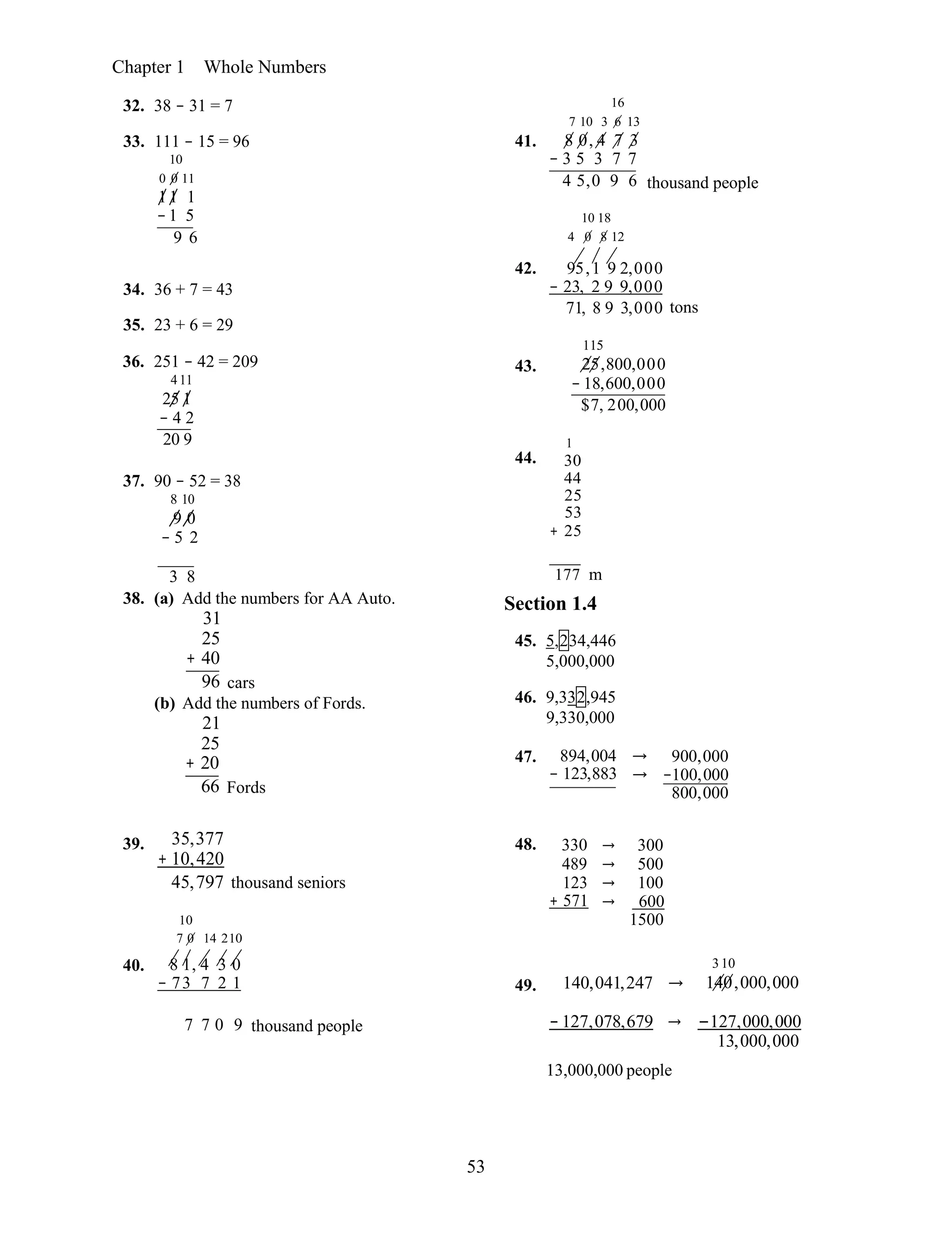 53
Chapter 1 Whole Numbers
32. 38 − 31 = 7
33. 111 − 15 = 96
10
0 0 11
11 1
−1 5
9 6
41.
16
7 10 3 6 13
8 0, 4 7 3
− 3 5 3 7 7
4 5,0 9 6
10 18
4 0 8 12
thousand people
34. 36 + 7 = 43
35. 23 + 6 = 29
36. 251 − 42 = 209
411
25 1
− 4 2
20 9
37. 90 − 52 = 38
8 10
9 0
− 5 2
42.
43.
44.
95,1 9 2,000
− 23, 2 9 9,000
71, 8 9 3,000 tons
115
25,800,000
− 18,600,000
$7, 200,000
1
30
44
25
53
+ 25
3 8 177 m
38. (a) Add the numbers for AA Auto.
31
25
+ 40
96 cars
(b) Add the numbers of Fords.
21
25
+ 20
66 Fords
Section 1.4
45. 5,234,446
5,000,000
46. 9,332,945
9,330,000
47. 894,004 →
− 123,883 →
900,000
−100,000
800,000
39. 35,377
+ 10,420
45,797 thousand seniors
10
7 0 14 210
48. 330
489
123
+ 571
→ 300
→ 500
→ 100
→ 600
1500
40. 8 1, 4 3 0
− 73 7 2 1 49. 140,041,247 →
310
140,000,000
7 7 0 9 thousand people − 127,078,679 → −127,000,000
13,000,000
13,000,000 people
 