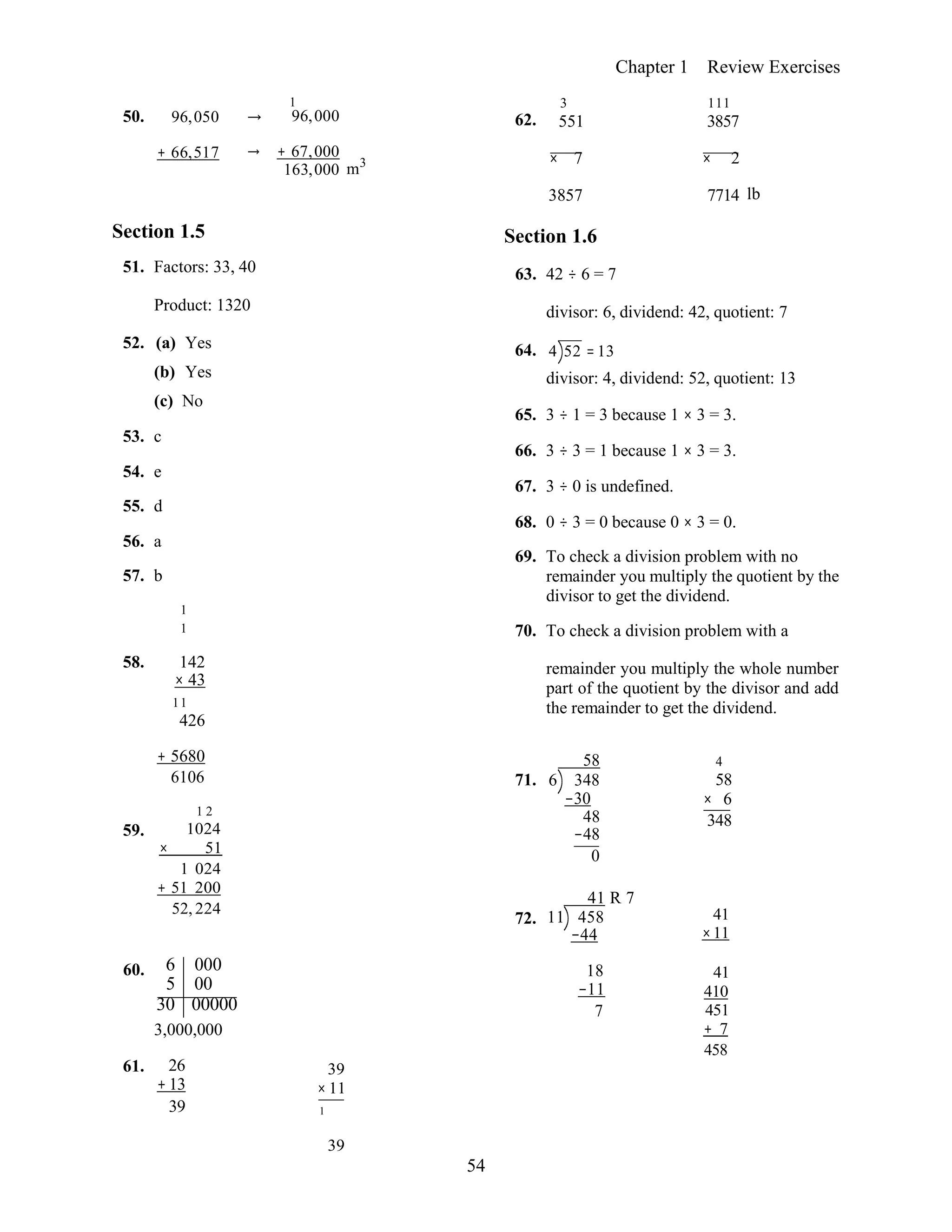 54
Chapter 1 Review Exercises
50. 96,050 →
1
96,000 62.
3
551
111
3857
+ 66,517 → + 67,000
163,000 m3 × 7 × 2
Section 1.5
51. Factors: 33, 40
3857
Section 1.6
63. 42 ÷ 6 = 7
7714 lb
Product: 1320
52. (a) Yes
(b) Yes
(c) No
53. c
54. e
55. d
56. a
57. b
1
1
divisor: 6, dividend: 42, quotient: 7
64. 4 52 = 13
divisor: 4, dividend: 52, quotient: 13
65. 3 ÷ 1 = 3 because 1 × 3 = 3.
66. 3 ÷ 3 = 1 because 1 × 3 = 3.
67. 3 ÷ 0 is undefined.
68. 0 ÷ 3 = 0 because 0 × 3 = 0.
69. To check a division problem with no
remainder you multiply the quotient by the
divisor to get the dividend.
70. To check a division problem with a
58. 142
× 43
11
426
remainder you multiply the whole number
part of the quotient by the divisor and add
the remainder to get the dividend.
59.
+ 5680
6106
1 2
1024
× 51
1 024
+ 51 200
52, 224
71.
72.
58
6 348
−30
48
−48
0
41 R 7
11 458
−44
4
58
× 6
348 
41
×11
60. 6 000
5 00
30 00000
3,000,000
61. 26
+ 13
39
39
× 11
1
18
−11
7
41
410
451
+ 7
458
39
 