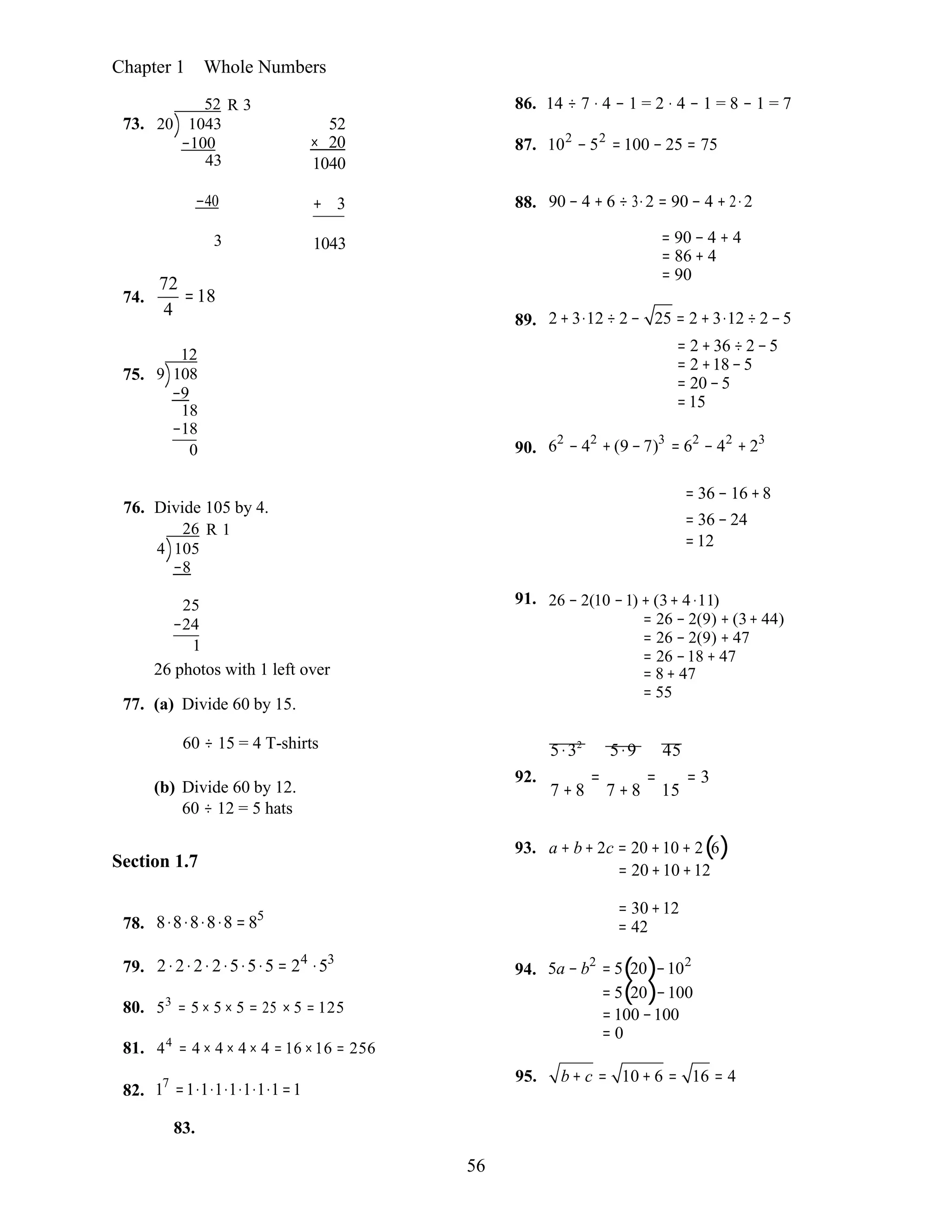 56
Chapter 1 Whole Numbers
73.
52 R 3
20 1043
−100
43
52
× 20
1040
86. 14 ÷ 7 ⋅ 4 − 1 = 2 ⋅ 4 − 1 = 8 − 1 = 7
87. 102
− 52
= 100 − 25 = 75
−40 + 3 88. 90 − 4 + 6 ÷ 3⋅2 = 90 − 4 + 2⋅2
74.
3
72
=18
4
1043  = 90 − 4 + 4
= 86 + 4
= 90
89. 2 + 3⋅12 ÷ 2 − 25 = 2 + 3⋅12 ÷ 2 −5
75.
12
9 108
−9
18
−18
0
= 2 + 36 ÷ 2 −5
= 2 +18−5
= 20 −5
=15
90. 62
− 42
+ (9 − 7)3
= 62
− 42
+ 23
76. Divide 105 by 4.
26 R 1
4 105
−8

= 36 − 16 +8
= 36 − 24
=12
25
−24
1
26 photos with 1 left over
77. (a) Divide 60 by 15.
91. 26 − 2(10 −1) + (3+ 4⋅11)
= 26 − 2(9) + (3+ 44)
= 26 − 2(9) + 47
= 26 −18 + 47
= 8 + 47
= 55
60 ÷ 15 = 4 T-shirts 5⋅32
5⋅9 45
(b) Divide 60 by 12.
60 ÷ 12 = 5 hats
92. = = = 3
7 + 8 7 + 8 15
Section 1.7
93. a + b+ 2c = 20 +10 + 2(6)
= 20 +10 +12
78.
79.
80.
81.
82.
8⋅8⋅8⋅8⋅8 = 85
2⋅2⋅2⋅ 2⋅5⋅5⋅5 = 24
⋅53
53
= 5× 5 × 5 = 25 × 5 = 125
44
= 4 × 4 × 4× 4 = 16 ×16 = 256
17
=1⋅1⋅1⋅1⋅1⋅1⋅1=1
= 30 +12
= 42
94. 5a − b2
= 5(20)−102
= 5(20)−100
=100 −100
= 0
95. b + c = 10 + 6 = 16 = 4
83.
 