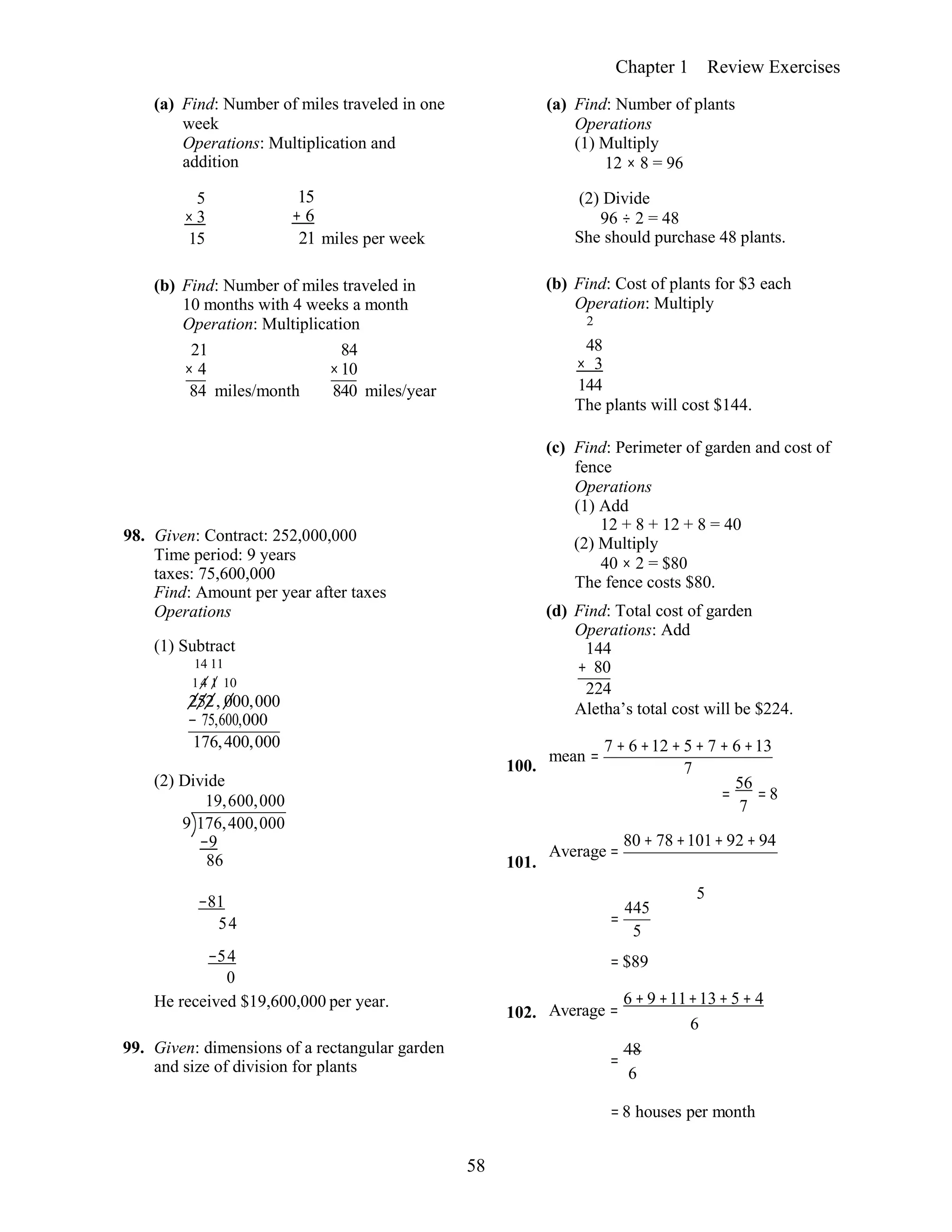 58
Chapter 1 Review Exercises
(a) Find: Number of miles traveled in one
week
Operations: Multiplication and
addition
(a) Find: Number of plants
Operations
(1) Multiply
12 × 8 = 96
5
× 3
15
15
+ 6
21 miles per week
(2) Divide
96 ÷ 2 = 48
She should purchase 48 plants.
(b) Find: Number of miles traveled in
10 months with 4 weeks a month
Operation: Multiplication
(b) Find: Cost of plants for $3 each
Operation: Multiply
2
21
× 4
84 miles/month
84
×10
840 miles/year
48
× 3
144
The plants will cost $144.
98. Given: Contract: 252,000,000
Time period: 9 years
taxes: 75,600,000
Find: Amount per year after taxes
Operations
(1) Subtract
14 11
14 1 10
252, 000,000
− 75,600,000
176,400,000
(2) Divide
19,600,000
9 176,400,000
−9
86
100.
101.
(c) Find: Perimeter of garden and cost of
fence
Operations
(1) Add
12 + 8 + 12 + 8 = 40
(2) Multiply
40 × 2 = $80
The fence costs $80.
(d) Find: Total cost of garden
Operations: Add
144
+ 80
224
Aletha’s total cost will be $224.
mean =
7 + 6 +12 + 5 + 7 + 6 +13
7
=
56
= 8
7
Average =
80 + 78 +101+ 92 + 94
−81
54
5
=
445
5
−54
0
He received $19,600,000 per year.
102.
= $89
Average =
6 + 9 +11+13+ 5 + 4
6
99. Given: dimensions of a rectangular garden
and size of division for plants =
48
6
= 8 houses per month
 