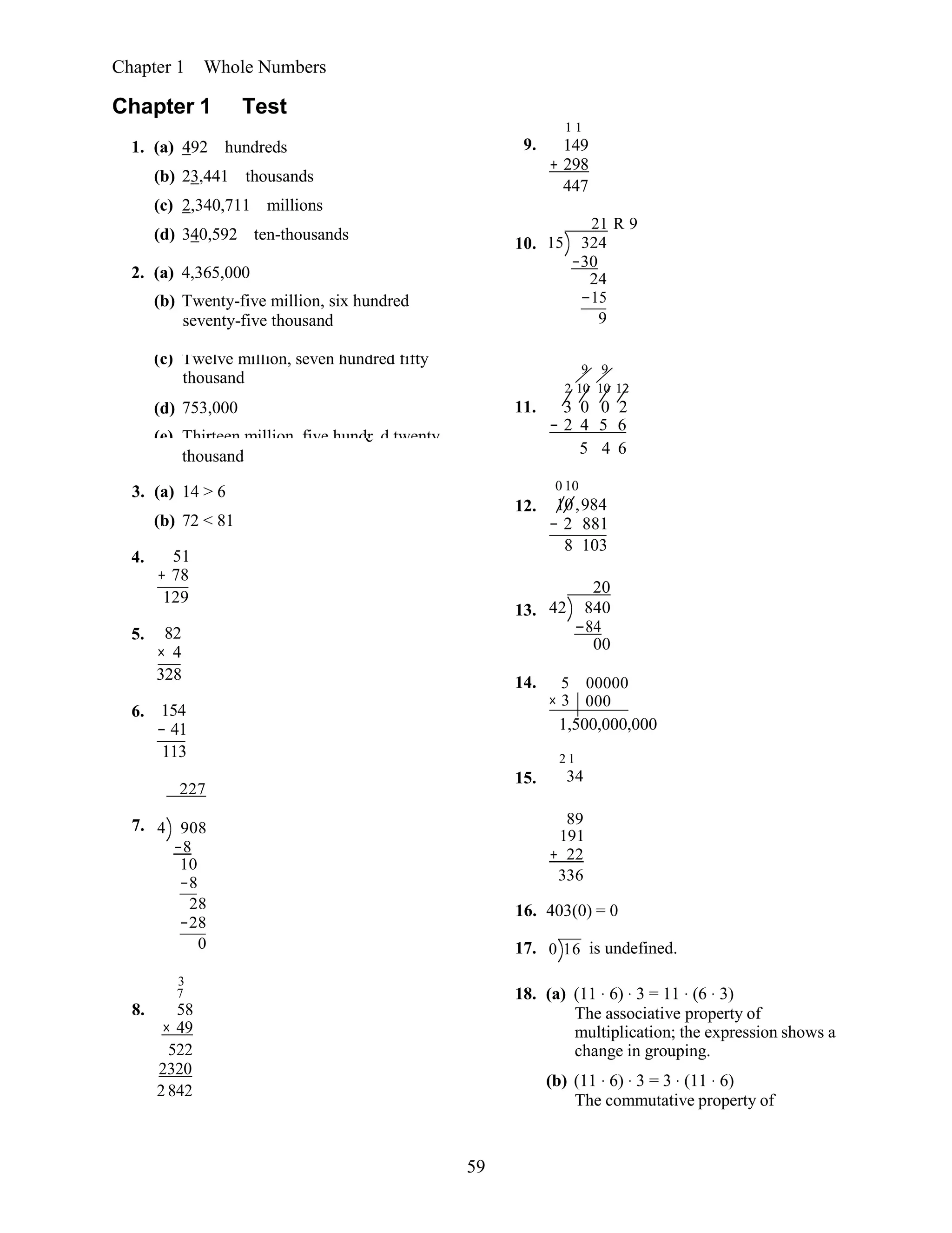 59
14. 5 00000
× 3 000
Chapter 1 Whole Numbers
Chapter 1 Test
1. (a) 492 hundreds
(b) 23,441 thousands
(c) 2,340,711 millions
(d) 340,592 ten-thousands
2. (a) 4,365,000
(b) Twenty-five million, six hundred
seventy-five thousand
9.
10.
1 1
149
+ 298
447
21 R 9
15 324
−30
24
−15
9
(c) Twelve million, seven hundred fifty
thousand
9 9
2 10 10 12
(d)
(e)
753,000
Thirteen million, five hundr
11.
d twenty
3 0 0 2
− 2 4 5 6
e
thousand 5 4 6
3. (a) 14 > 6
(b) 72 < 81
4. 51
+ 78
129
5. 82
× 4
328
6. 154
− 41
113
227
12.
13.
15.
0 10
10,984
− 2 881
8 103
20
42 840
−84
00
1,500,000,000
2 1
34
7. 4 908
−8
10
−8
28
−28
0
3
7
8. 58
× 49
522
2320
2 842
89
191
+ 22
336
16. 403(0) = 0
17. 0 16 is undefined.
18. (a) (11 ⋅ 6) ⋅ 3 = 11 ⋅ (6 ⋅ 3)
The associative property of
multiplication; the expression shows a
change in grouping.
(b) (11 ⋅ 6) ⋅ 3 = 3 ⋅ (11 ⋅ 6)
The commutative property of
 