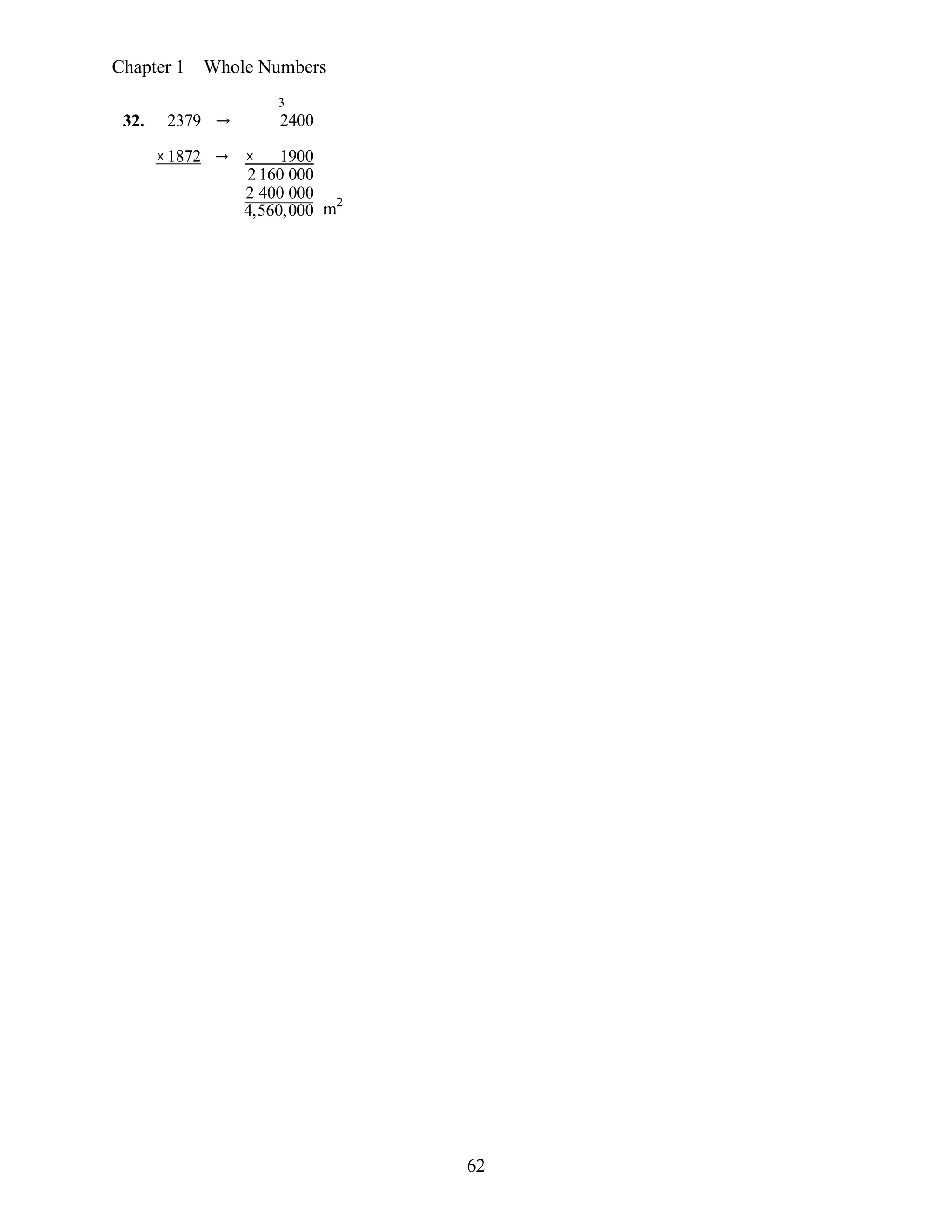 62
Chapter 1 Whole Numbers
32. 2379 →
3
2400
×1872 → × 1900
2 160 000
2 400 000
4,560,000 m2
 