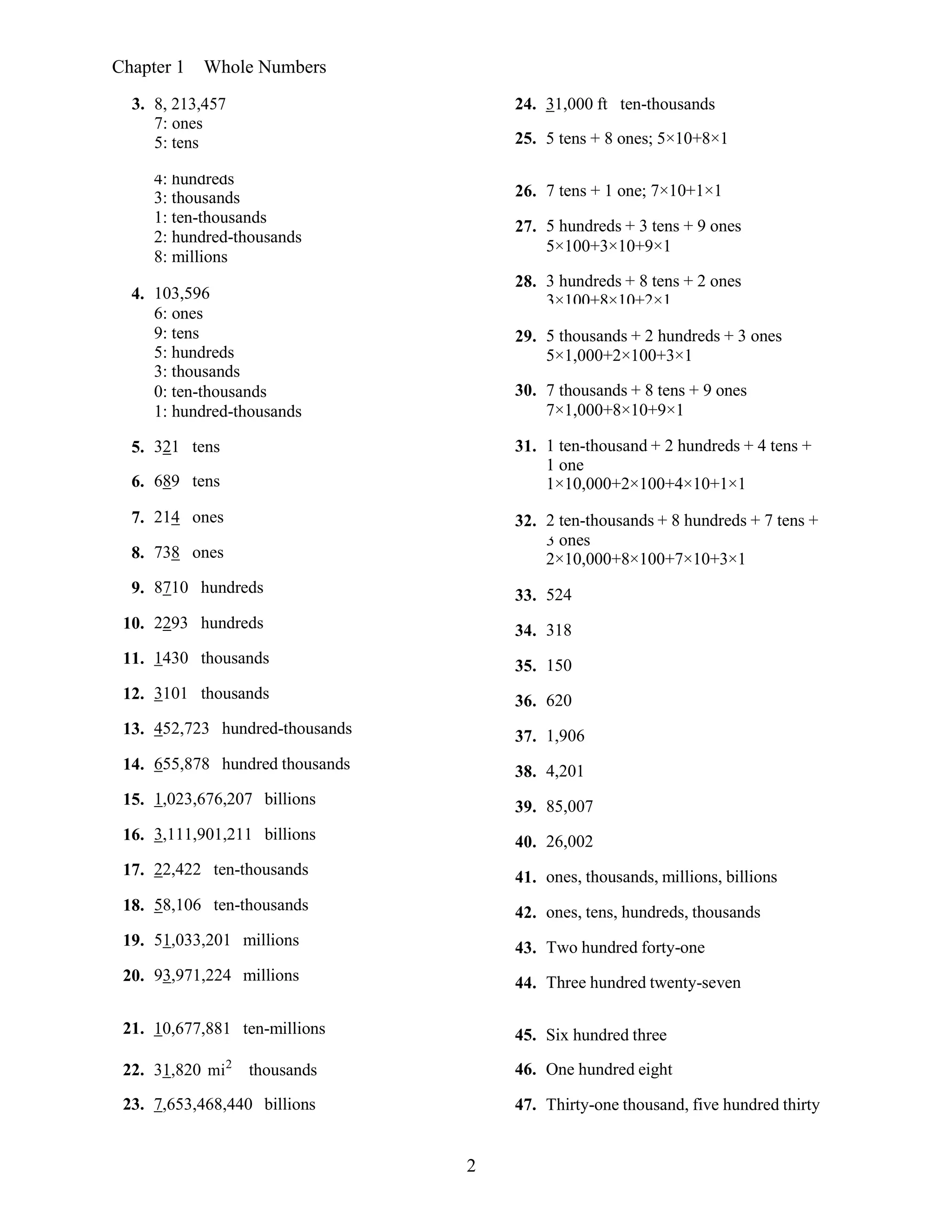 2
Chapter 1 Whole Numbers
3. 8, 213,457
7: ones
5: tens
24. 31,000 ft ten-thousands
25. 5 tens + 8 ones; 5×10+8×1
4: hundreds
3: thousands
1: ten-thousands
2: hundred-thousands
8: millions
26. 7 tens + 1 one; 7×10+1×1
27. 5 hundreds + 3 tens + 9 ones
5×100+3×10+9×1
4. 103,596
28. 3 hundreds + 8 tens + 2 ones
3×100+8×10+2×1
6: ones
9: tens
5: hundreds
3: thousands
29. 5 thousands + 2 hundreds + 3 ones
5×1,000+2×100+3×1
0: ten-thousands 30. 7 thousands + 8 tens + 9 ones
1: hundred-thousands 7×1,000+8×10+9×1
5. 321 tens 31. 1 ten-thousand + 2 hundreds + 4 tens +
6. 689 tens
1 one
1×10,000+2×100+4×10+1×1
7. 214 ones 32. 2 ten-thousands + 8 hundreds + 7 tens +
8. 738 ones
3 ones
2×10,000+8×100+7×10+3×1
9. 8710 hundreds 33. 524
10. 2293 hundreds 34. 318
11. 1430 thousands 35. 150
12. 3101 thousands 36. 620
13. 452,723 hundred-thousands 37. 1,906
14. 655,878 hundred thousands 38. 4,201
15. 1,023,676,207 billions 39. 85,007
16. 3,111,901,211 billions 40. 26,002
17. 22,422 ten-thousands 41. ones, thousands, millions, billions
18. 58,106 ten-thousands 42. ones, tens, hundreds, thousands
19. 51,033,201 millions 43. Two hundred forty-one
20. 93,971,224 millions 44. Three hundred twenty-seven
21. 10,677,881 ten-millions
22. 31,820 mi2
thousands
23. 7,653,468,440 billions
45. Six hundred three
46. One hundred eight
47. Thirty-one thousand, five hundred thirty
 