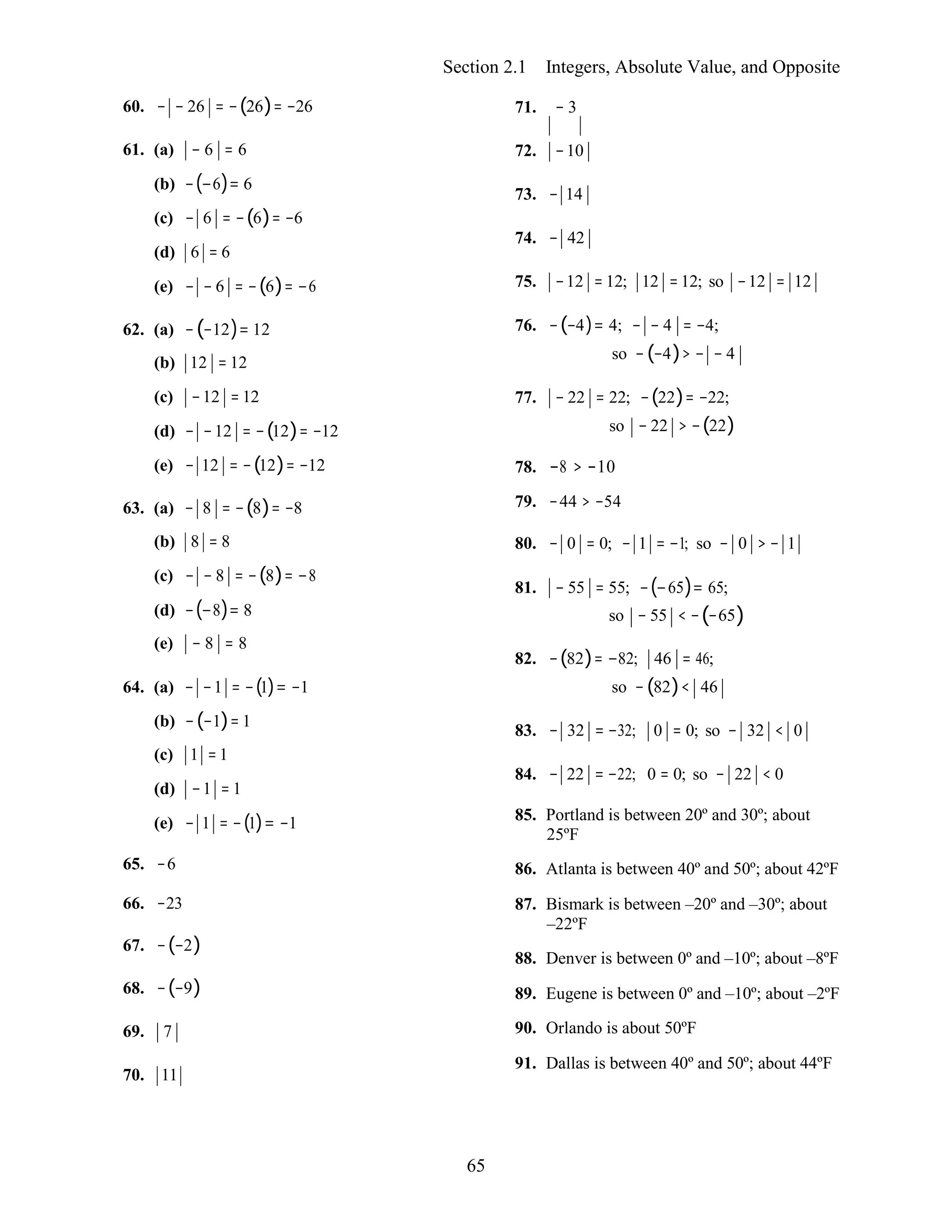 65
Section 2.1 Integers, Absolute Value, and Opposite
60. − − 26 = −(26)= −26
61. (a) − 6 = 6
(b) −(−6)= 6
(c) − 6 = −(6)= −6
(d) 6 = 6
(e) − − 6 = −(6)= −6
62. (a) −(−12)= 12
(b) 12 = 12
(c) −12 = 12
(d) − −12 = −(12)= −12
(e) − 12 = −(12)= −12
63. (a) − 8 = −(8)= −8
(b) 8 = 8
(c) − − 8 = −(8)= −8
(d) −(−8)= 8
(e) − 8 = 8
64. (a) − −1 = −(1)= −1
(b) −(−1)= 1
(c) 1 =1
(d) −1 = 1
(e) − 1 = −(1)= −1
65. −6
66. −23
67. −(−2)
68. −(−9)
69. 7
70. 11
71. − 3
72. −10
73. − 14
74. − 42
75. −12 = 12; 12 =12; so −12 = 12
76. −(−4)= 4; − − 4 = −4;
so −(−4)> − − 4
77. − 22 = 22; −(22)= −22;
so − 22 > −(22)
78. −8 > −10
79. −44 > −54
80. − 0 = 0; − 1 = −1; so − 0 > − 1
81. − 55 = 55; −(−65)= 65;
so − 55 < −(−65)
82. −(82)= −82; 46 = 46;
so −(82)< 46
83. − 32 = −32; 0 = 0; so − 32 < 0
84. − 22 = −22; 0 = 0; so − 22 < 0
85. Portland is between 20º and 30º; about
25ºF
86. Atlanta is between 40º and 50º; about 42ºF
87. Bismark is between –20º and –30º; about
–22ºF
88. Denver is between 0º and –10º; about –8ºF
89. Eugene is between 0º and –10º; about –2ºF
90. Orlando is about 50ºF
91. Dallas is between 40º and 50º; about 44ºF
 