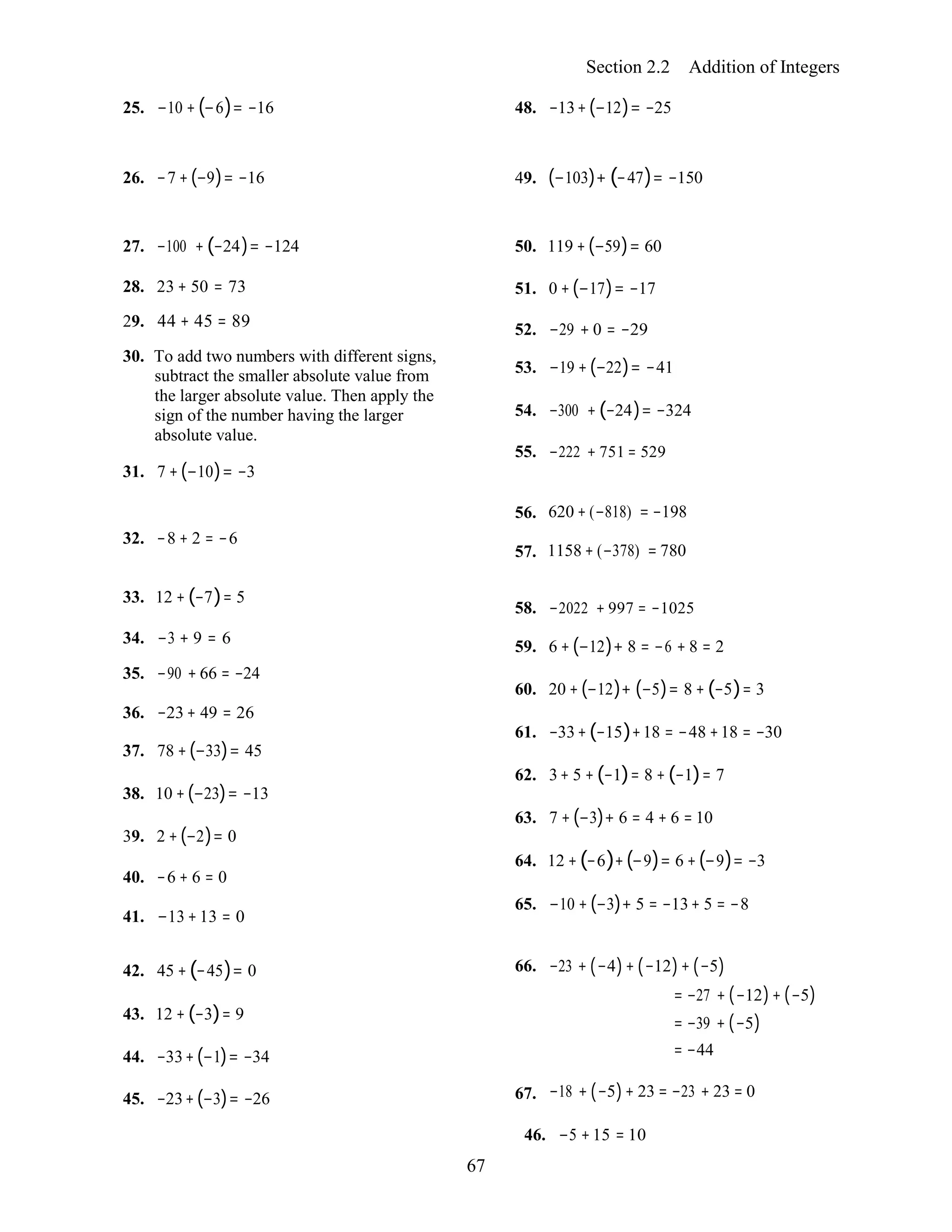 67
Section 2.2 Addition of Integers
25. −10 + (−6)= −16 48. −13+(−12)= −25
26. −7 +(−9)= −16 49. (−103)+ (−47)= −150
27. −100 + (−24)= −124
28. 23 + 50 = 73
29. 44 + 45 = 89
30. To add two numbers with different signs,
subtract the smaller absolute value from
the larger absolute value. Then apply the
sign of the number having the larger
absolute value.
31. 7 +(−10)= −3
50. 119 +(−59)= 60
51. 0 +(−17)= −17
52. −29 + 0 = −29
53. −19 +(−22)= −41
54. −300 + (−24)= −324
55. −222 + 751 = 529
32. −8 + 2 = −6
56.
57.
620 + (−818) = −198
1158 + (−378) = 780
33. 12 + (−7)= 5
34. −3 + 9 = 6
35. −90 + 66 = −24
36. −23+ 49 = 26
37. 78 +(−33)= 45
38. 10 +(−23)= −13
39. 2 +(−2)= 0
40. −6 + 6 = 0
41. −13 +13 = 0
58. −2022 + 997 = −1025
59. 6 + (−12)+ 8 = −6 + 8 = 2
60. 20 + (−12)+ (−5)= 8 + (−5)= 3
61. −33+(−15)+18 = −48 +18 = −30
62. 3+ 5 + (−1)= 8 + (−1)= 7
63. 7 + (−3)+ 6 = 4 + 6 = 10
64. 12 +(−6)+(−9)= 6 + (−9)= −3
65. −10 + (−3)+ 5 = −13+ 5 = −8
42. 45 +(−45)= 0
43. 12 + (−3)= 9
44. −33+(−1)= −34
45. −23+(−3)= −26
66.
67.
−23 + (−4)+ (−12)+ (−5)
= −27 + (−12)+ (−5)
= −39 + (−5)
= −44
−18 + (−5)+ 23 = −23 + 23 = 0
46. −5 +15 = 10
 