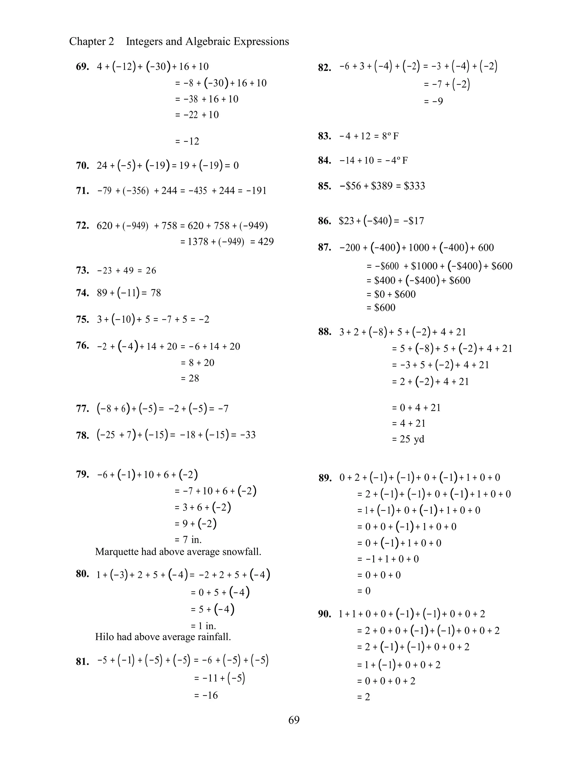 69
Chapter 2 Integers and Algebraic Expressions
69. 4 + (−12)+ (−30)+16 +10
= −8 + (−30)+16 +10
= −38 +16 +10
= −22 +10
82. −6 + 3 + (−4)+ (−2) = −3 + (−4)+ (−2)
= −7 + (−2)
= −9
= −12
70. 24 +(−5)+ (−19)= 19 +(−19)= 0
71. −79 + (−356) + 244 = −435 + 244 = −191
83. −4 +12 = 8º F
84. −14 +10 = −4º F
85. −$56 + $389 = $333
72. 620 + (−949) + 758 = 620 + 758 + (−949)
= 1378 + (−949) = 429
86. $23+(−$40)= −$17
87. −200 + (−400)+1000 + (−400)+ 600
73. −23 + 49 = 26
74. 89 +(−11)= 78
75. 3+ (−10)+ 5 = −7 + 5 = −2
76. −2 + (−4)+14 + 20 = −6 +14 + 20
= 8 + 20
= 28
= −$600 + $1000 + (−$400)+ $600
= $400 + (−$400)+ $600
= $0 + $600
= $600
88. 3+ 2 + (−8)+ 5 + (−2)+ 4 + 21
= 5 + (−8)+ 5 + (−2)+ 4 + 21
= −3+ 5 + (−2)+ 4 + 21
= 2 + (−2)+ 4 + 21
77.
78.
(−8 + 6)+(−5)= −2 + (−5)= −7
(−25 + 7)+ (−15)= −18 + (−15)= −33
= 0 + 4 + 21
= 4 + 21
= 25 yd
79. −6 + (−1)+10 + 6 + (−2)
= −7 +10 + 6 + (−2)
= 3+ 6 +(−2)
= 9 + (−2)
= 7 in.
Marquette had above average snowfall.
80. 1+ (−3)+ 2 + 5 + (−4)= −2 + 2 + 5 + (−4)
= 0 + 5 + (−4)
= 5 + (−4)
= 1 in.
Hilo had above average rainfall.
89. 0 + 2 +(−1)+ (−1)+ 0 + (−1)+1+ 0 + 0
= 2 +(−1)+ (−1)+ 0 +(−1)+1+ 0 + 0
= 1+ (−1)+ 0 +(−1)+1+ 0 + 0
= 0 + 0 +(−1)+1+ 0 + 0
= 0 +(−1)+1+ 0 + 0
= −1+1+ 0 + 0
= 0 + 0 + 0
= 0
90. 1+1+ 0 + 0 +(−1)+ (−1)+ 0 + 0 + 2
= 2 + 0 + 0 +(−1)+ (−1)+ 0 + 0 + 2
= 2 +(−1)+ (−1)+ 0 + 0 + 2
81. −5 + (−1) + (−5) + (−5) = −6 + (−5) + (−5)
= −11+ (−5)
= −16
=1+ (−1)+ 0 + 0 + 2
= 0 + 0 + 0 + 2
= 2
 