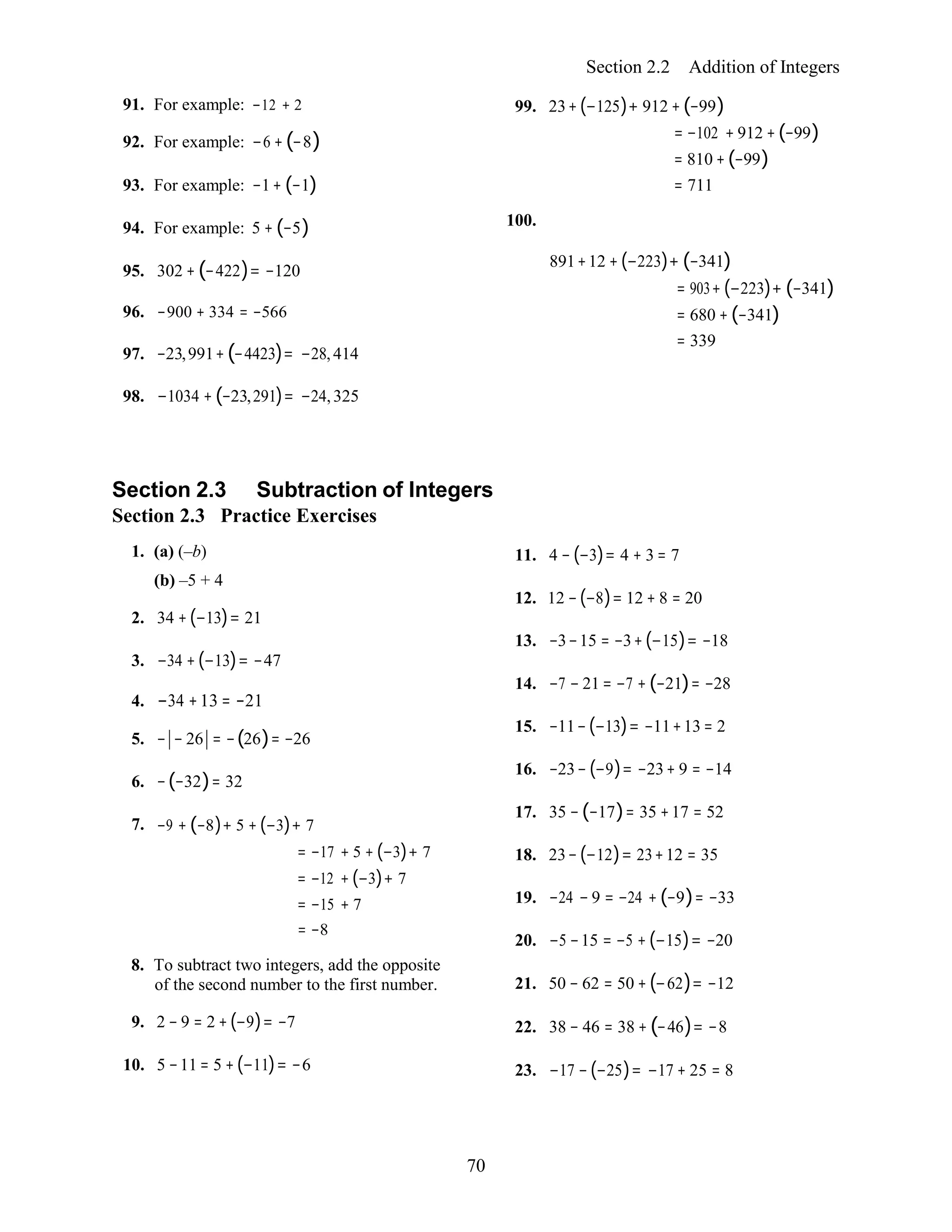 70
Section 2.2 Addition of Integers
91. For example: −12 + 2
92. For example: −6 +(−8)
93. For example: −1+ (−1)
94. For example: 5 + (−5)
95. 302 + (−422)= −120
96. −900 + 334 = −566
97. −23,991+(−4423)= −28, 414
98. −1034 + (−23,291)= −24, 325
99. 23+(−125)+ 912 +(−99)
= −102 + 912 +(−99)
= 810 +(−99)
= 711
100.
891+12 + (−223)+ (−341)
= 903+ (−223)+ (−341)
= 680 + (−341)
= 339
Section 2.3 Subtraction of Integers
Section 2.3 Practice Exercises
1. (a) (–b)
(b) –5 + 4
2. 34 +(−13)= 21
3. −34 +(−13)= −47
4. −34 +13 = −21
5. − − 26 = −(26)= −26
6. −(−32)= 32
7. −9 + (−8)+ 5 + (−3)+ 7
= −17 + 5 + (−3)+ 7
= −12 + (−3)+ 7
= −15 + 7
= −8
8. To subtract two integers, add the opposite
of the second number to the first number.
9. 2 − 9 = 2 +(−9)= −7
10. 5 −11 = 5 +(−11)= −6
11. 4 − (−3)= 4 + 3 = 7
12. 12 −(−8)= 12 + 8 = 20
13. −3−15 = −3+(−15)= −18
14. −7 − 21 = −7 + (−21)= −28
15. −11−(−13)= −11+13 = 2
16. −23− (−9)= −23+ 9 = −14
17. 35 − (−17)= 35 +17 = 52
18. 23−(−12)= 23+12 = 35
19. −24 − 9 = −24 + (−9)= −33
20. −5 −15 = −5 + (−15)= −20
21. 50 − 62 = 50 + (−62)= −12
22. 38 − 46 = 38 + (−46)= −8
23. −17 − (−25)= −17 + 25 = 8
 