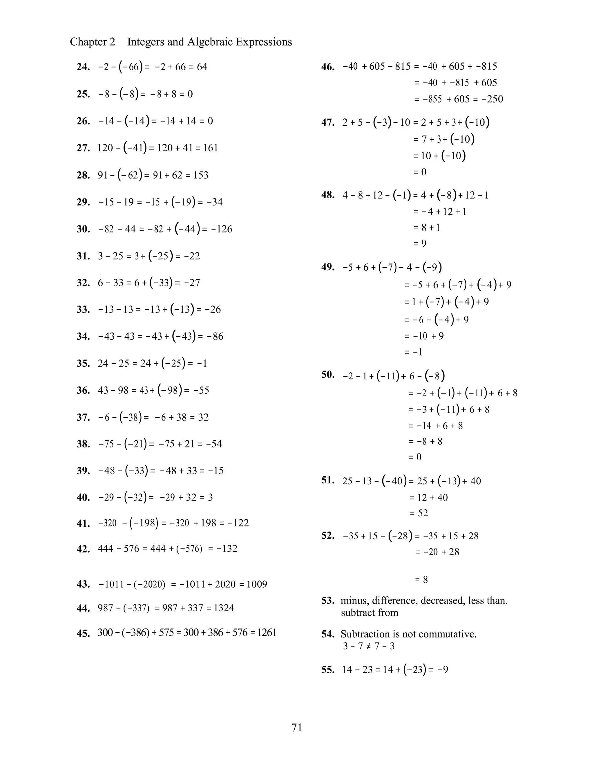 71
Chapter 2 Integers and Algebraic Expressions
24. −2 − (−66)= −2 + 66 = 64
25. −8 − (−8)= −8 + 8 = 0
26. −14 − (−14)= −14 +14 = 0
27. 120 −(−41)= 120 + 41= 161
28. 91−(−62)= 91+ 62 = 153
29. −15 −19 = −15 + (−19)= −34
30. −82 − 44 = −82 + (−44)= −126
31. 3− 25 = 3+ (−25)= −22
32. 6 − 33 = 6 +(−33)= −27
33. −13−13 = −13+ (−13)= −26
34. −43− 43 = −43+(−43)= −86
35. 24 − 25 = 24 + (−25)= −1
36. 43− 98 = 43+ (−98)= −55
37. −6 − (−38)= −6 + 38 = 32
38. −75 − (−21)= −75 + 21 = −54
39. −48 −(−33)= −48 + 33 = −15
40. −29 − (−32)= −29 + 32 = 3
46. −40 +605 −815 = −40 + 605 + −815
= −40 + −815 + 605
= −855 + 605 = −250
47. 2 + 5 −(−3)−10 = 2 + 5 + 3+(−10)
= 7 + 3+ (−10)
=10 + (−10)
= 0
48. 4 − 8 +12 − (−1)= 4 + (−8)+12 +1
= −4 +12 +1
= 8 +1
= 9
49. −5 + 6 + (−7)− 4 − (−9)
= −5 + 6 + (−7)+ (−4)+ 9
= 1+ (−7)+ (−4)+ 9
= −6 + (−4)+ 9
= −10 + 9
= −1
50. −2 −1+ (−11)+ 6 − (−8)
= −2 + (−1)+ (−11)+ 6 + 8
= −3+ (−11)+ 6 + 8
= −14 + 6 + 8
= −8 + 8
= 0
51. 25 −13− (−40)= 25 + (−13)+ 40
= 12 + 40
= 52
41.
42.
−320 − (−198) = −320 +198 = −122
444 − 576 = 444 + (−576) = −132
52. −35 +15 − (−28)= −35 +15 + 28
= −20 + 28
43. −1011 − (−2020) = −1011+ 2020 = 1009 = 8
53. minus, difference, decreased, less than,
44.
45.
987 − (−337) = 987 + 337 = 1324
300−(−386)+575=300+386+576 =1261
subtract from
54. Subtraction is not commutative.
3 − 7 ≠ 7 − 3
55. 14 − 23 = 14 +(−23)= −9
 