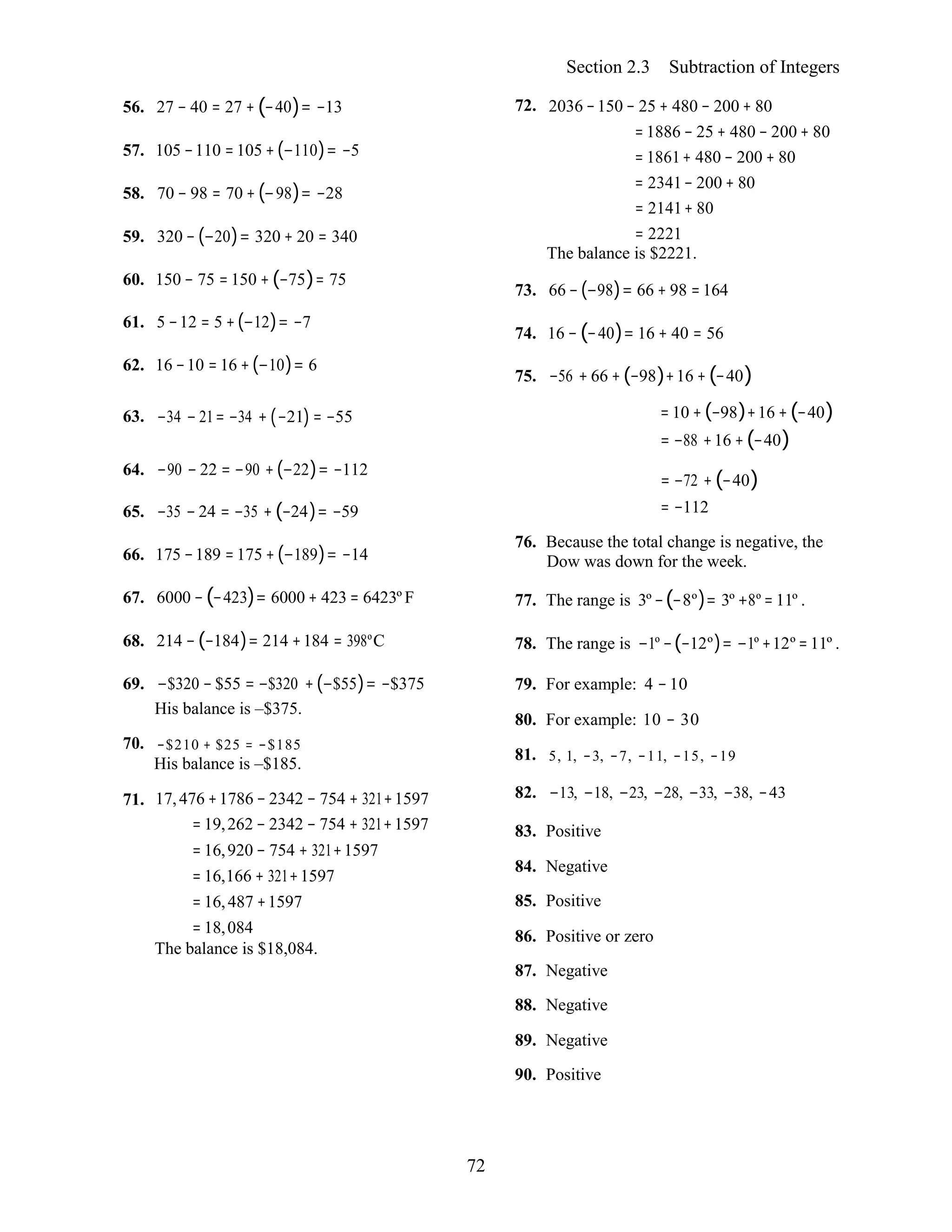 72
Section 2.3 Subtraction of Integers
56. 27 − 40 = 27 + (−40)= −13
57. 105 −110 =105 +(−110)= −5
58. 70 − 98 = 70 + (−98)= −28
59. 320 − (−20)= 320 + 20 = 340
60. 150 − 75 = 150 + (−75)= 75
61. 5 −12 = 5 +(−12)= −7
62. 16 −10 = 16 +(−10)= 6
72. 2036 −150 − 25 + 480 − 200 + 80
= 1886 − 25 + 480 − 200 + 80
= 1861+ 480 − 200 + 80
= 2341− 200 + 80
= 2141+ 80
= 2221
The balance is $2221.
73. 66 −(−98)= 66 + 98 = 164
74. 16 − (−40)= 16 + 40 = 56
75. −56 + 66 +(−98)+16 + (−40)
63. −34 − 21= −34 + (−21) = −55 = 10 + (−98)+16 +(−40)
= −88 +16 +(−40)
64. −90 − 22 = −90 +(−22)= −112
65. −35 − 24 = −35 + (−24)= −59
66. 175 −189 =175 +(−189)= −14
67. 6000 −(−423)= 6000 + 423 = 6423º F
68. 214 −(−184)= 214 +184 = 398ºC
69. −$320 − $55 = −$320 +(−$55)= −$375
His balance is –$375.
70. −$210 + $25 = −$185
His balance is –$185.
71. 17,476 +1786 − 2342 − 754 + 321+1597
= 19,262 − 2342 − 754 + 321+1597
= 16,920 − 754 + 321+1597
= 16,166 + 321+1597
= 16,487 +1597
= 18,084
The balance is $18,084.
= −72 + (−40)
= −112
76. Because the total change is negative, the
Dow was down for the week.
77. The range is 3º −(−8º)= 3º +8º = 11º .
78. The range is −1º −(−12º)= −1º +12º =11º .
79. For example: 4 −10
80. For example: 10 − 30
81. 5, 1, −3, −7, −11, −15, −19
82. −13, −18, −23, −28, −33, −38, −43
83. Positive
84. Negative
85. Positive
86. Positive or zero
87. Negative
88. Negative
89. Negative
90. Positive
 