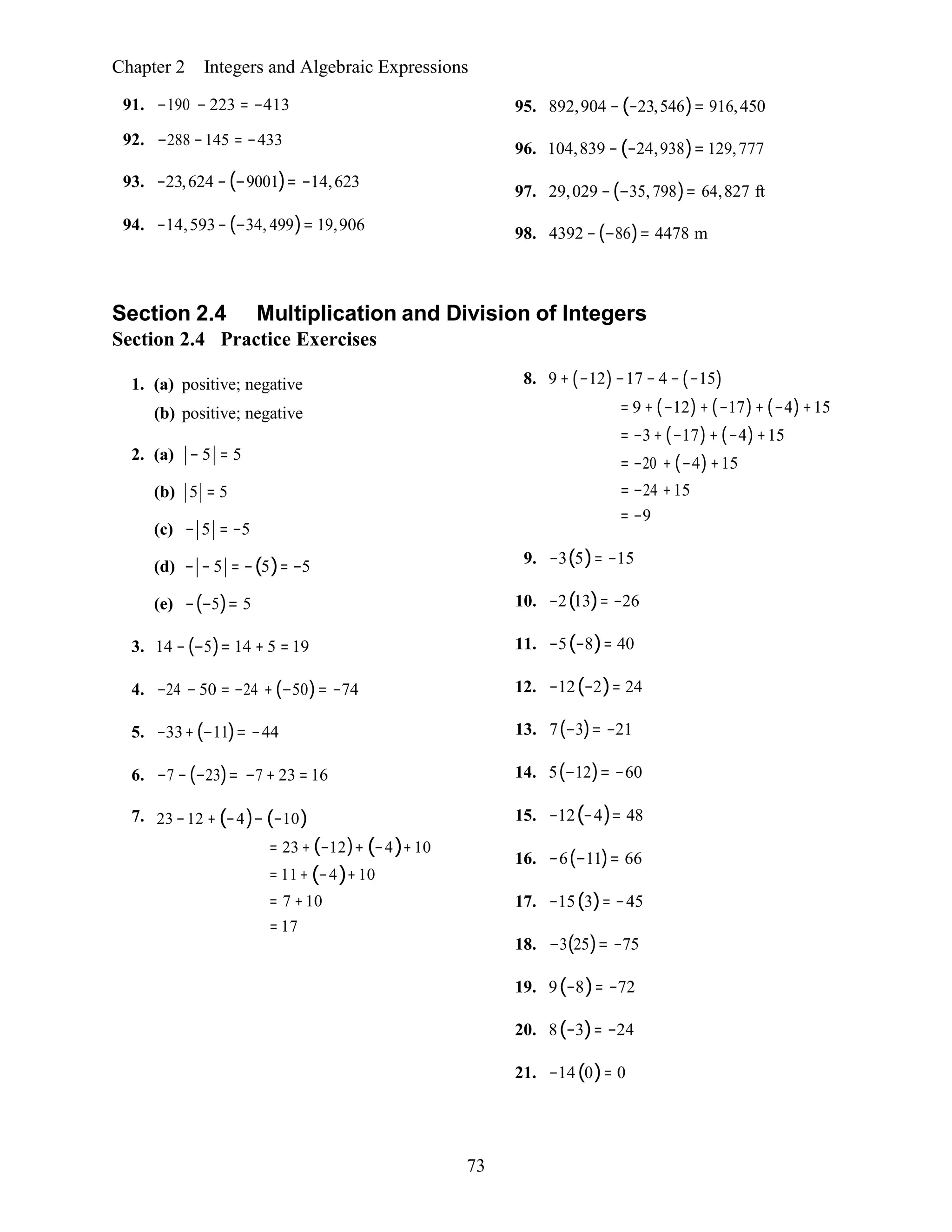 73
Chapter 2 Integers and Algebraic Expressions
91. −190 − 223 = −413
92. −288 −145 = −433
93. −23,624 −(−9001)= −14,623
94. −14,593−(−34, 499)= 19,906
95. 892,904 −(−23,546)= 916,450
96. 104,839 −(−24,938)= 129,777
97. 29,029 −(−35, 798)= 64,827 ft
98. 4392 −(−86)= 4478 m
Section 2.4 Multiplication and Division of Integers
Section 2.4 Practice Exercises
1. (a) positive; negative
(b) positive; negative
2. (a) − 5 = 5
(b) 5 = 5
(c) − 5 = −5
(d) − − 5 = −(5)= −5
(e) −(−5)= 5
3. 14 −(−5)= 14 + 5 = 19
4. −24 − 50 = −24 +(−50)= −74
5. −33+(−11)= −44
6. −7 −(−23)= −7 + 23 = 16
7. 23 −12 + (−4)− (−10)
= 23 + (−12)+ (−4)+10
= 11+ (−4)+10
= 7 +10
= 17
8. 9 + (−12)−17 − 4 − (−15)
= 9 + (−12)+ (−17)+ (−4)+15
= −3+ (−17)+ (−4)+15
= −20 + (−4)+15
= −24 +15
= −9
9. −3(5)= −15
10. −2(13)= −26
11. −5(−8)= 40
12. −12(−2)= 24
13. 7(−3)= −21
14. 5(−12)= −60
15. −12(−4)= 48
16. −6(−11)= 66
17. −15(3)= −45
18. −3(25)= −75
19. 9(−8)= −72
20. 8(−3)= −24
21. −14(0)= 0
 