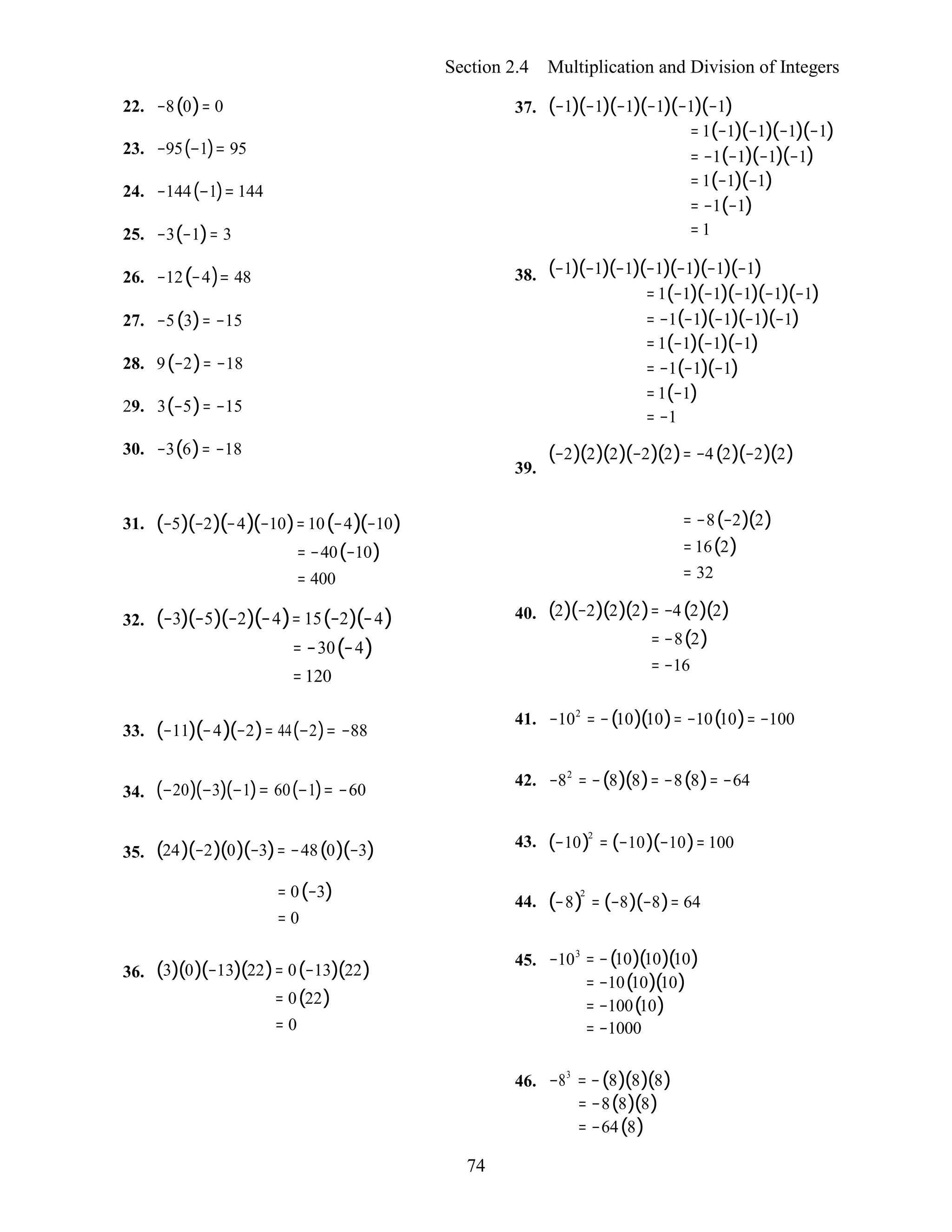 74
Section 2.4 Multiplication and Division of Integers
22. −8(0)= 0
23. −95(−1)= 95
24. −144(−1)= 144
25. −3(−1)= 3
26. −12(−4)= 48
27. −5(3)= −15
28. 9(−2)= −18
29. 3(−5)= −15
30. −3(6)= −18
37.
38.
39.
(−1)(−1)(−1)(−1)(−1)(−1)
= 1(−1)(−1)(−1)(−1)
= −1(−1)(−1)(−1)
= 1(−1)(−1)
= −1(−1)
= 1
(−1)(−1)(−1)(−1)(−1)(−1)(−1)
=1(−1)(−1)(−1)(−1)(−1)
= −1(−1)(−1)(−1)(−1)
=1(−1)(−1)(−1)
= −1(−1)(−1)
=1(−1)
= −1
(−2)(2)(2)(−2)(2)= −4(2)(−2)(2)
31.
32.
(−5)(−2)(−4)(−10)=10(−4)(−10)
= −40(−10)
= 400
(−3)(−5)(−2)(−4)= 15(−2)(−4)
= −30(−4)
= 120
40.
= −8(−2)(2)
= 16(2)
= 32
(2)(−2)(2)(2)= −4(2)(2)
= −8(2)
= −16
33. (−11)(−4)(−2)= 44(−2)= −88
41. −102
= −(10)(10)= −10(10)= −100
34. (−20)(−3)(−1)= 60(−1)= −60
42. −82
= −(8)(8)= −8(8)= −64
35. (24)(−2)(0)(−3)= −48(0)(−3) 43. (−10)2
= (−10)(−10)= 100
= 0(−3)
= 0
44. (−8)
2
= (−8)(−8)= 64
36. (3)(0)(−13)(22)= 0(−13)(22)
= 0(22)
= 0
45. −103
= −(10)(10)(10)
= −10(10)(10)
= −100(10)
= −1000
46. −83
= −(8)(8)(8)
= −8(8)(8)
= −64(8)
 