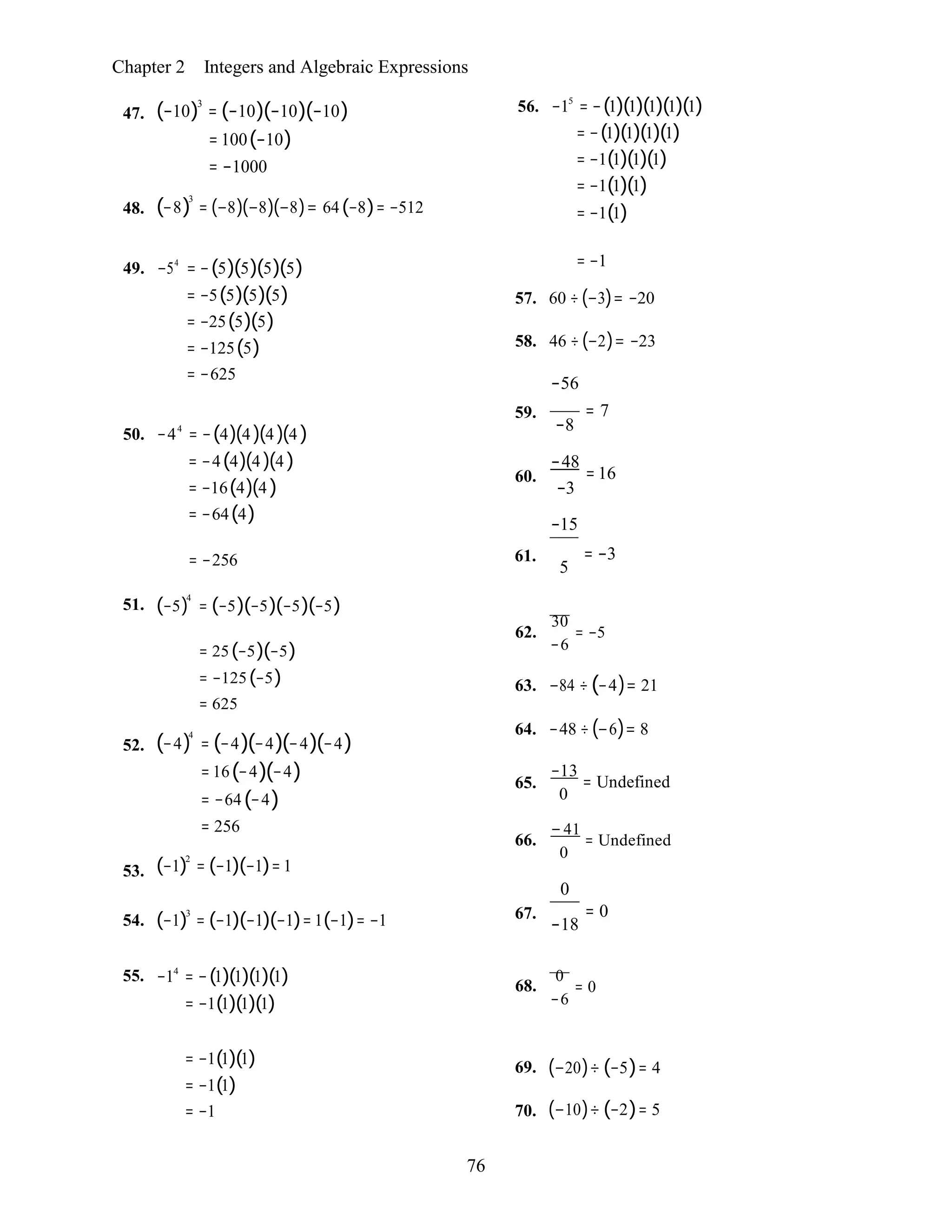 76
Chapter 2 Integers and Algebraic Expressions
47.
48.
(−10)3
= (−10)(−10)(−10)
= 100(−10)
= −1000
(−8)
3
= (−8)(−8)(−8)= 64(−8)= −512
56. −15
= −(1)(1)(1)(1)(1)
= −(1)(1)(1)(1)
= −1(1)(1)(1)
= −1(1)(1)
= −1(1)
49. −54
= −(5)(5)(5)(5)
= −5(5)(5)(5)
= −25(5)(5)
= −125(5)
= −625
= −1
57. 60 ÷(−3)= −20
58. 46 ÷(−2)= −23
−56
50. −44
= −(4)(4 )(4 )(4 )
= −4(4)(4 )(4 )
= −16(4)(4 )
= −64(4)
59.
60.
−8
−48
−3
−15
= 7
= 16
51.
= −256
(−5)
4
= (−5)(−5)(−5)(−5)
61. = −3
5
52.
53.
= 25(−5)(−5)
= −125(−5)
= 625
(−4)4
= (−4)(−4)(−4)(−4)
= 16(−4)(−4)
= −64(−4)
= 256
(−1)2
= (−1)(−1)= 1
62.
30
= −5
−6
63. −84 ÷ (−4)= 21
64. −48 ÷(−6)= 8
−13
65. = Undefined
0
66.
−41
= Undefined
0
0
54. (−1)3
= (−1)(−1)(−1)= 1(−1)= −1 67. = 0
−18
55. −14
= −(1)(1)(1)(1)
= −1(1)(1)(1)
68.
0
= 0
−6
= −1(1)(1)
= −1(1)
= −1
69.
70.
(−20)÷ (−5)= 4
(−10)÷ (−2)= 5
 