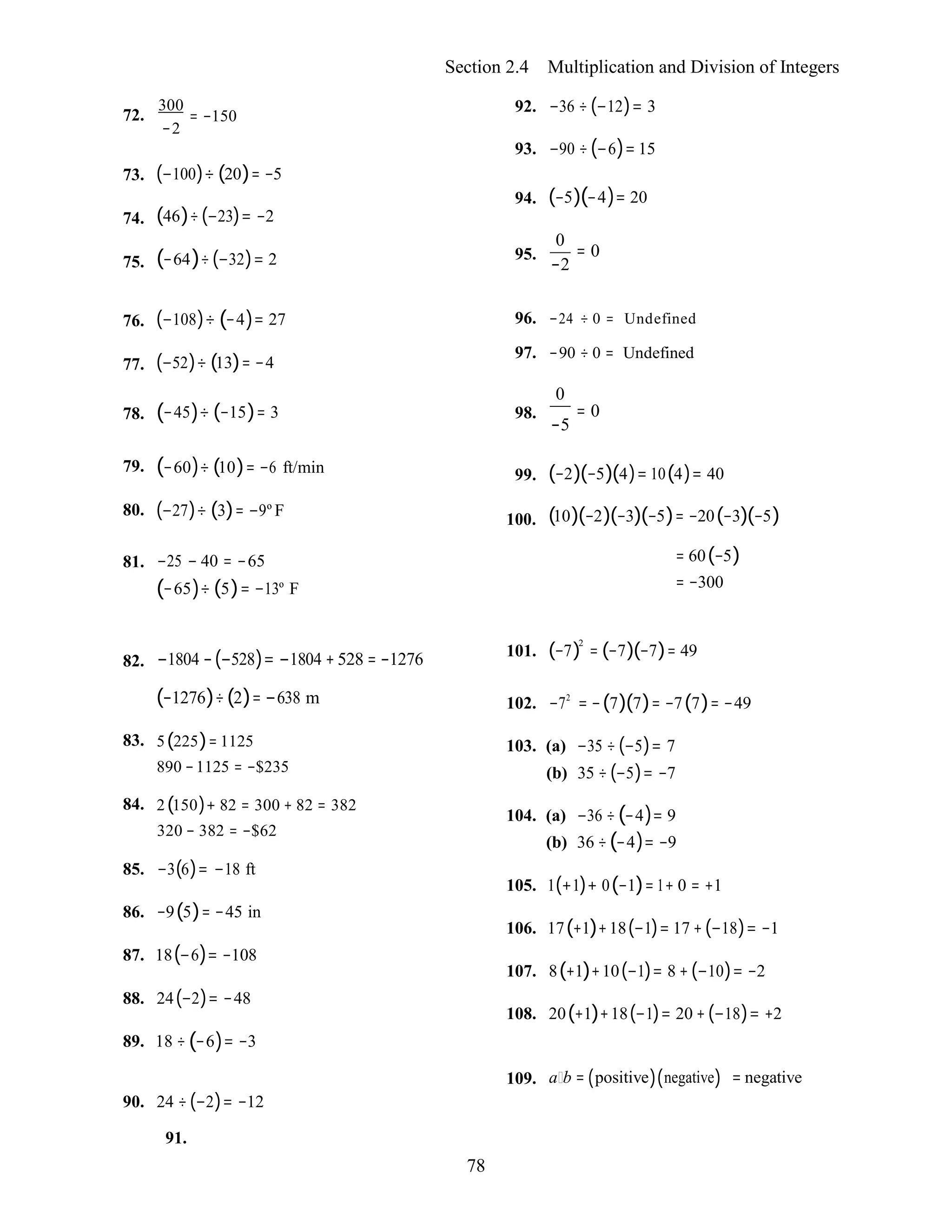 78
Section 2.4 Multiplication and Division of Integers
72.
300
= −150
−2
92. −36 ÷ (−12)= 3
93. −90 ÷(−6)= 15
73.
74.
75.
(−100)÷ (20)= −5
(46)÷(−23)= −2
(−64)÷(−32)= 2
94.
95.
(−5)(−4)= 20
0
= 0
−2
76.
77.
(−108)÷ (−4)= 27
(−52)÷ (13)= −4
96. −24 ÷ 0 = Undefined
97. −90 ÷ 0 = Undefined
0
78. (−45)÷ (−15)= 3 98. = 0
−5
79.
80.
(−60)÷ (10)= −6 ft/min
(−27)÷ (3)= −9º F
99.
100.
(−2)(−5)(4)= 10(4)= 40
(10)(−2)(−3)(−5)= −20(−3)(−5)
81. −25 − 40 = −65
(−65)÷ (5)= −13º F
= 60(−5)
= −300
82. −1804 −(−528)= −1804 + 528 = −1276 101. (−7)2
= (−7)(−7)= 49
(−1276)÷(2)= −638 m
83. 5(225)= 1125
890 −1125 = −$235
84. 2(150)+ 82 = 300 + 82 = 382
320 − 382 = −$62
85. −3(6)= −18 ft
86. −9(5)= −45 in
87. 18(−6)= −108
88. 24(−2)= −48
89. 18 ÷ (−6)= −3
102. −72
= −(7)(7)= −7(7)= −49
103. (a) −35 ÷ (−5)= 7
(b) 35 ÷ (−5)= −7
104. (a) −36 ÷(−4)= 9
(b) 36 ÷(−4)= −9
105. 1(+1)+ 0(−1)= 1+ 0 = +1
106. 17(+1)+18(−1)= 17 + (−18)= −1
107. 8(+1)+10(−1)= 8 + (−10)= −2
108. 20(+1)+18(−1)= 20 + (−18)= +2
90. 24 ÷(−2)= −12
109. a b = (positive)(negative) = negative
91.
 