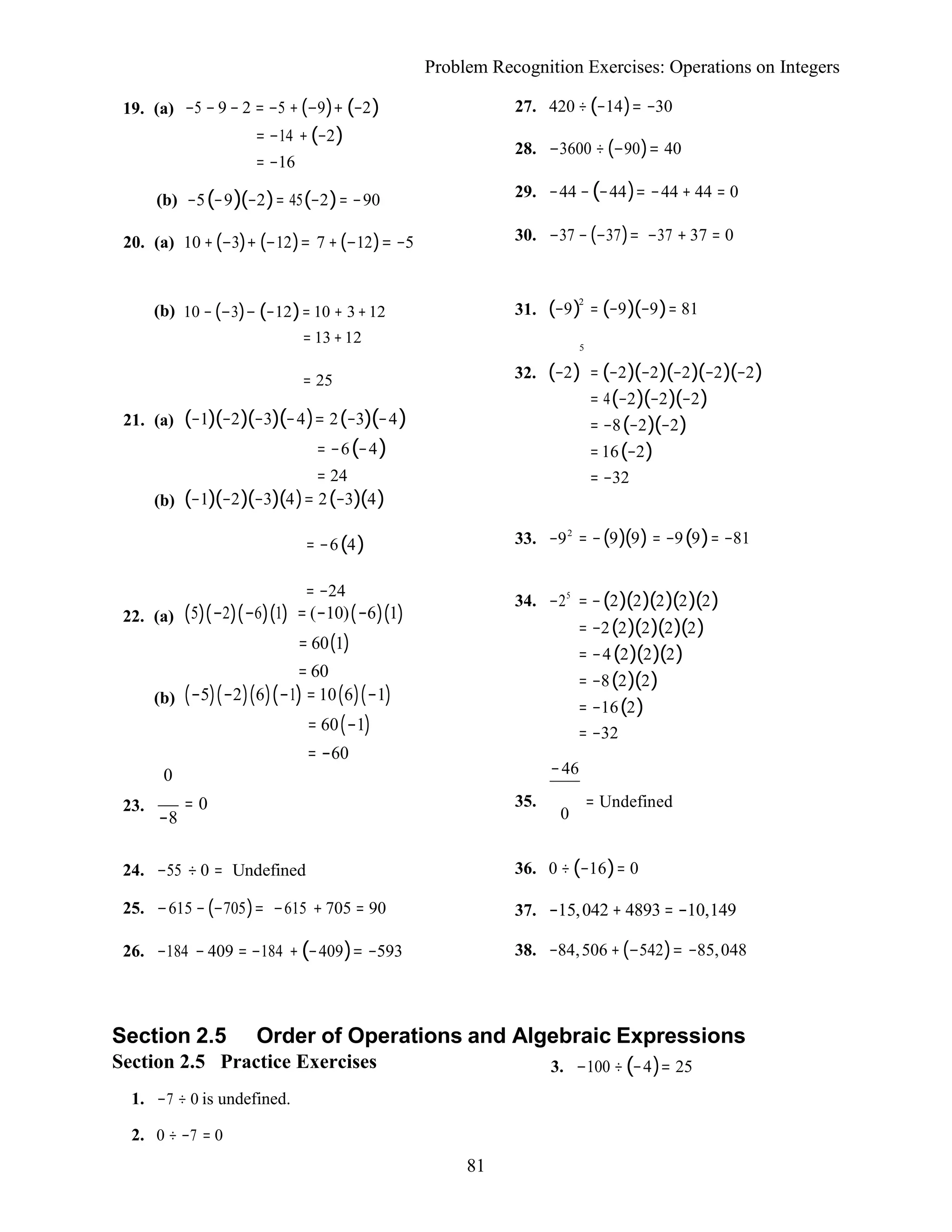 81
Problem Recognition Exercises: Operations on Integers
19. (a) −5 − 9 − 2 = −5 + (−9)+ (−2)
= −14 +(−2)
= −16
(b) −5(−9)(−2)= 45(−2)= −90
20. (a) 10 +(−3)+ (−12)= 7 +(−12)= −5
27. 420 ÷(−14)= −30
28. −3600 ÷ (−90)= 40
29. −44 −(−44)= −44 + 44 = 0
30. −37 − (−37)= −37 + 37 = 0
(b) 10 − (−3)− (−12)= 10 + 3+12
= 13 +12
31. (−9)2
= (−9)(−9)= 81
5
21. (a)
(b)
= 25
(−1)(−2)(−3)(−4)= 2(−3)(−4)
= −6(−4)
= 24
(−1)(−2)(−3)(4)= 2(−3)(4)
32. (−2) = (−2)(−2)(−2)(−2)(−2)
= 4(−2)(−2)(−2)
= −8(−2)(−2)
=16(−2)
= −32
= −6(4) 33. −92
= −(9)(9) = −9(9)= −81
= −24
22. (a) (5)(−2)(−6)(1) = (−10)(−6)(1)
= 60(1)
= 60
(b) (−5)(−2)(6)(−1) = 10(6)(−1)
= 60(−1)
= −60
0
34. −25
= −(2)(2)(2)(2)(2)
= −2(2)(2)(2)(2)
= −4(2)(2)(2)
= −8(2)(2)
= −16(2)
= −32
−46
23. = 0
−8
35. = Undefined
0
24. −55 ÷ 0 = Undefined
25. −615 −(−705)= −615 + 705 = 90
26. −184 − 409 = −184 + (−409)= −593
36. 0 ÷ (−16)= 0
37. −15,042 + 4893 = −10,149
38. −84,506 +(−542)= −85,048
Section 2.5 Order of Operations and Algebraic Expressions
Section 2.5 Practice Exercises
1. −7 ÷ 0 is undefined.
2. 0 ÷ −7 = 0
3. −100 ÷(−4)= 25
 