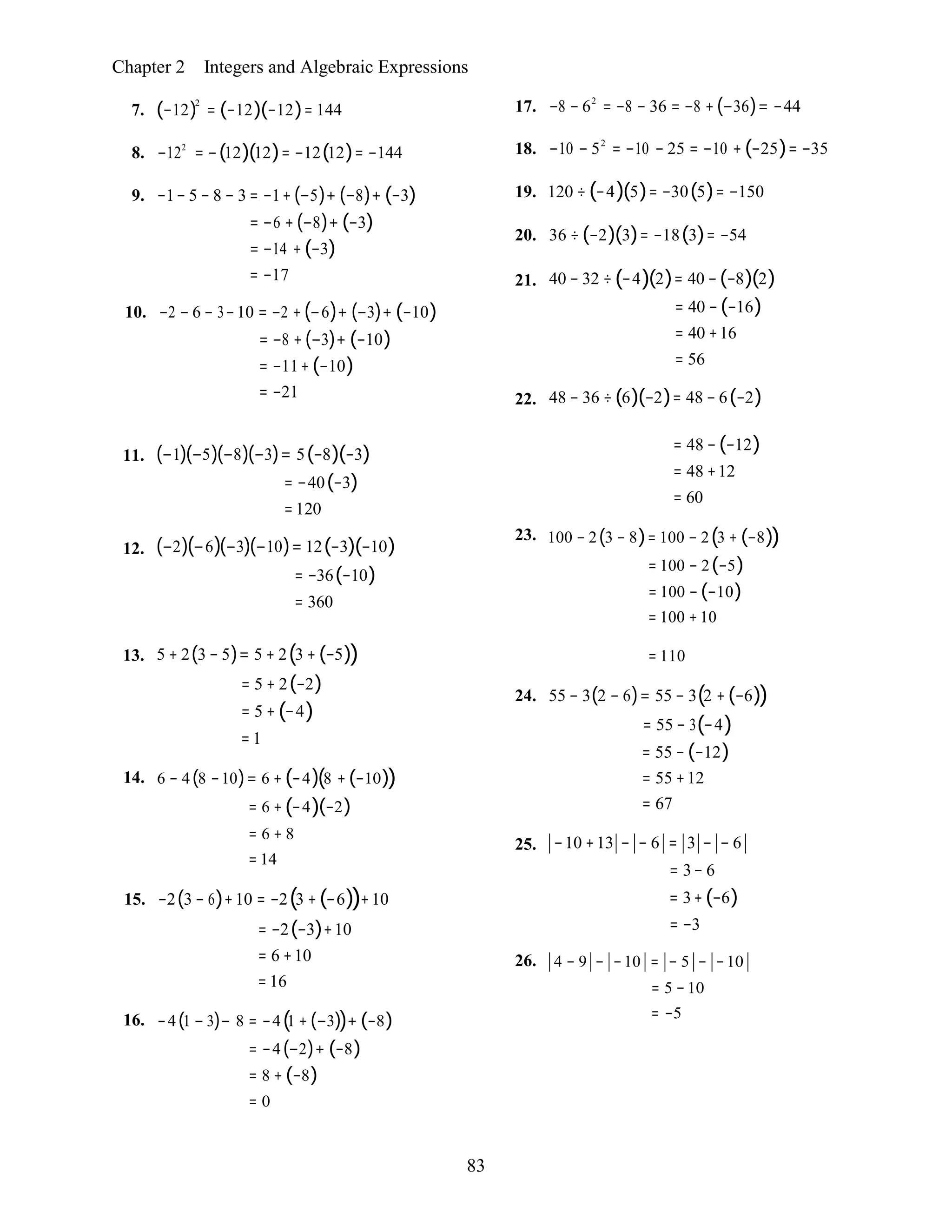 83
Chapter 2 Integers and Algebraic Expressions
7. (−12)2
= (−12)(−12)= 144
8. −122
= −(12)(12)= −12(12)= −144
9. −1− 5 − 8 − 3 = −1+(−5)+ (−8)+ (−3)
= −6 + (−8)+ (−3)
= −14 + (−3)
= −17
10. −2 − 6 − 3−10 = −2 + (−6)+ (−3)+ (−10)
= −8 + (−3)+ (−10)
= −11+(−10)
= −21
17. −8 − 62
= −8 − 36 = −8 +(−36)= −44
18. −10 − 52
= −10 − 25 = −10 + (−25)= −35
19. 120 ÷ (−4)(5)= −30(5)= −150
20. 36 ÷ (−2)(3)= −18(3)= −54
21. 40 − 32 ÷(−4)(2)= 40 −(−8)(2)
= 40 −(−16)
= 40 +16
= 56
22. 48 − 36 ÷(6)(−2)= 48 − 6(−2)
11.
12.
(−1)(−5)(−8)(−3)= 5(−8)(−3)
= −40(−3)
=120
(−2)(−6)(−3)(−10)= 12(−3)(−10)
= −36(−10)
= 360
= 48 −(−12)
= 48 +12
= 60
23. 100 − 2(3 − 8)= 100 − 2(3 + (−8))
= 100 − 2(−5)
= 100 − (−10)
= 100 +10
13. 5 + 2(3 − 5)= 5 + 2(3 + (−5))
= 5 + 2(−2)
= 5 + (−4)
= 1
14. 6 − 4(8 −10)= 6 + (−4)(8 + (−10))
= 6 + (−4)(−2)
= 6 + 8
= 14
15. −2(3 − 6)+10 = −2(3 +(−6))+10
= −2(−3)+10
= 6 +10
= 16
16. −4(1 − 3)− 8 = −4(1 + (−3))+ (−8)
= −4(−2)+ (−8)
= 8 + (−8)
= 0
= 110
24. 55 − 3(2 − 6)= 55 − 3(2 +(−6))
= 55 − 3(−4)
= 55 − (−12)
= 55 +12
= 67
25. −10 +13 − − 6 = 3 − − 6
= 3− 6
= 3+ (−6)
= −3
26. 4 − 9 − −10 = − 5 − −10
= 5 −10
= −5
 