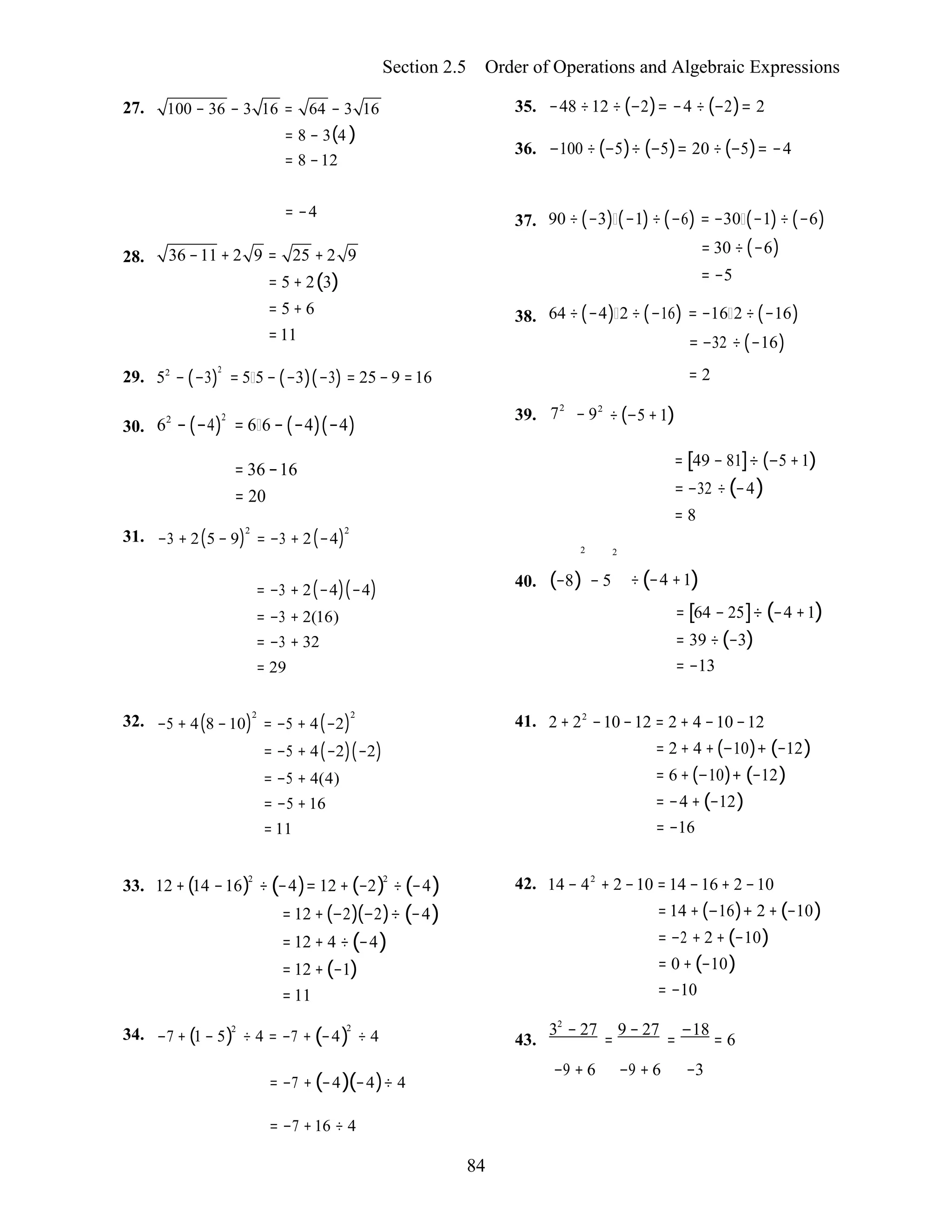 84
Section 2.5 Order of Operations and Algebraic Expressions
27. 100 − 36 − 3 16 = 64 − 3 16
= 8 − 3(4 )
= 8 −12
35. −48 ÷12 ÷ (−2)= −4 ÷ (−2)= 2
36. −100 ÷ (−5)÷ (−5)= 20 ÷(−5)= −4
= −4
28. 36 −11 + 2 9 = 25 + 2 9
= 5 + 2(3)
= 5 + 6
=11
37.
38.
90 ÷(−3) (−1)÷(−6) = −30 (−1)÷ (−6)
= 30 ÷(−6)
= −5
64 ÷(−4) 2 ÷(−16) = −16 2 ÷(−16)
= −32 ÷(−16)
29.
30.
52
− (−3)
2
= 5 5 − (−3)(−3) = 25 − 9 =16
62
− (−4)
2
= 6 6 − (−4)(−4)
39. 72
− 92
= 2
÷(−5 +1)
31.
= 36 −16
= 20
−3 + 2(5 − 9)2
= −3 + 2(−4)2
2 2

= [49 − 81]÷ (−5 +1)
= −32 ÷(−4)
= 8
= −3 + 2(−4)(−4)
= −3 + 2(16)
= −3 + 32
= 29
40. (−8) − 5 ÷(−4 +1)
= [64 − 25]÷ (−4 +1)
= 39 ÷(−3)
= −13
32. −5 + 4(8 −10)
2
= −5 + 4(−2)
2
= −5 + 4(−2)(−2)
= −5 + 4(4)
= −5 + 16
= 11
41. 2 + 22
−10 −12 = 2 + 4 −10 −12
= 2 + 4 +(−10)+ (−12)
= 6 +(−10)+ (−12)
= −4 + (−12)
= −16
33. 12 +(14 −16)2
÷ (−4)= 12 + (−2)2
÷(−4)
= 12 +(−2)(−2)÷ (−4)
= 12 + 4 ÷(−4)
= 12 +(−1)
= 11
34. −7 + (1 − 5)2
÷ 4 = −7 + (−4)
2
÷ 4
42. 14 − 42
+ 2 −10 = 14 −16 + 2 −10
= 14 + (−16)+ 2 + (−10)
= −2 + 2 + (−10)
= 0 + (−10)
= −10
32
− 27 9 − 27 −18
43. = = = 6
= −7 + (−4)(−4)÷ 4
−9 + 6 −9 + 6 −3
= −7 +16 ÷ 4
 