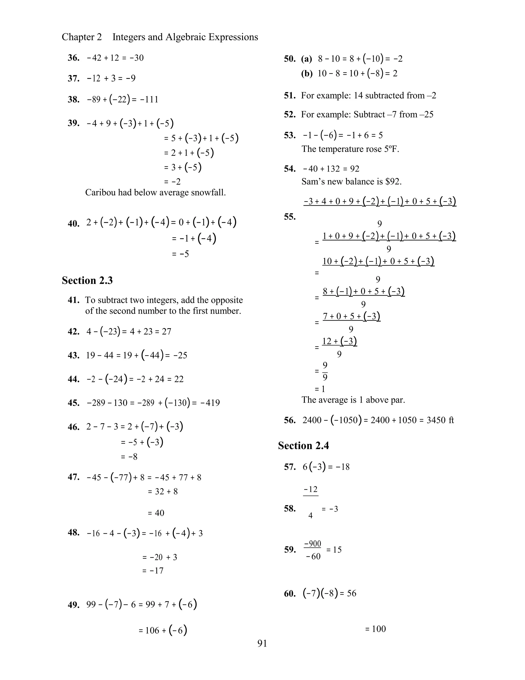 91
Chapter 2 Integers and Algebraic Expressions
36. −42 +12 = −30
37. −12 + 3 = −9
38. −89 +(−22)= −111
39. −4 + 9 + (−3)+1+ (−5)
= 5 + (−3)+1+ (−5)
= 2 +1+ (−5)
= 3+ (−5)
= −2
Caribou had below average snowfall.
50. (a) 8 −10 = 8 +(−10)= −2
(b) 10 − 8 =10 +(−8)= 2
51. For example: 14 subtracted from –2
52. For example: Subtract –7 from –25
53. −1− (−6)= −1+ 6 = 5
The temperature rose 5ºF.
54. −40 +132 = 92
Sam’s new balance is $92.
−3+ 4 + 0 + 9 + (−2)+ (−1)+ 0 + 5 + (−3)
40. 2 + (−2)+ (−1)+(−4)= 0 +(−1)+ (−4)
= −1+(−4)
= −5
55.
9
1+ 0 + 9 + (−2)+ (−1)+ 0 + 5 + (−3)=
9
10 + (−2)+ (−1)+ 0 + 5 + (−3)
Section 2.3
41. To subtract two integers, add the opposite
of the second number to the first number.
42. 4 −(−23)= 4 + 23 = 27
43. 19 − 44 = 19 + (−44)= −25
44. −2 − (−24)= −2 + 24 = 22
45. −289 −130 = −289 + (−130)= −419
46. 2 − 7 − 3 = 2 +(−7)+ (−3)
= −5 + (−3)
= −8
47. −45 − (−77)+ 8 = −45 + 77 + 8
= 32 + 8
=
9
8 + (−1)+ 0 + 5 + (−3)=
9
7 + 0 + 5 + (−3)=
9
12 + (−3)=
9
9
=
9
= 1
The average is 1 above par.
56. 2400 − (−1050)= 2400 +1050 = 3450 ft
Section 2.4
57. 6(−3)= −18
−12
= 40
48. −16 − 4 − (−3)= −16 + (−4)+ 3
58. = −3
4
= −20 + 3
= −17
59.
−900
= 15
−60
49. 99 − (−7)− 6 = 99 + 7 + (−6)
60. (−7)(−8)= 56
= 106 + (−6) = 100
 