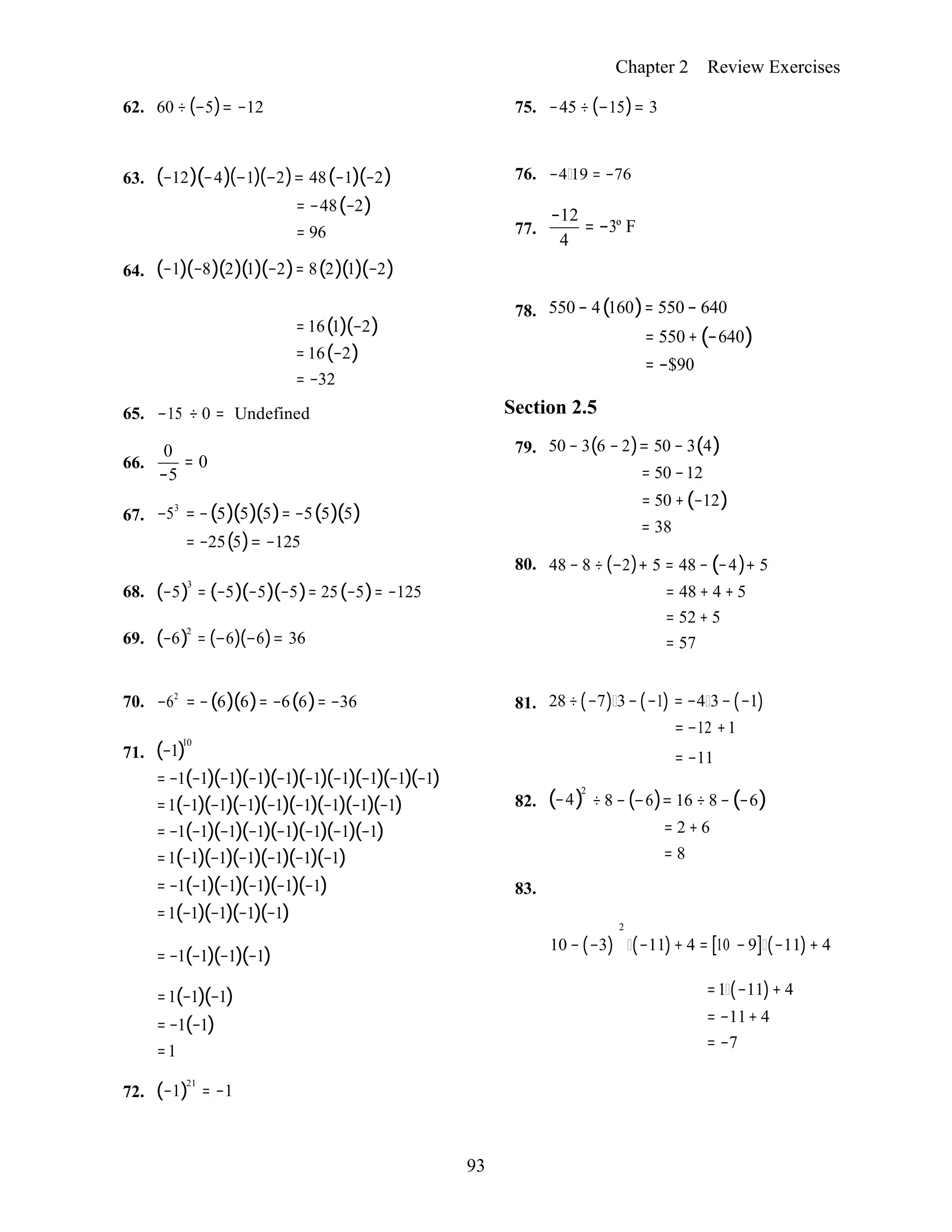 93
Chapter 2 Review Exercises
62. 60 ÷ (−5)= −12 75. −45 ÷ (−15)= 3
63.
64.
(−12)(−4)(−1)(−2)= 48(−1)(−2)
= −48(−2)
= 96
(−1)(−8)(2)(1)(−2)= 8(2)(1)(−2)
76.
77.
−4 19 = −76
−12
= −3º F
4
= 16(1)(−2)
= 16(−2)
= −32
65. −15 ÷ 0 = Undefined
0
66. = 0
−5
67. −53
= −(5)(5)(5)= −5(5)(5)
= −25(5)= −125
78. 550 − 4(160)= 550 − 640
= 550 + (−640)
= −$90
Section 2.5
79. 50 − 3(6 − 2)= 50 − 3(4)
= 50 −12
= 50 +(−12)
= 38
80. 48 − 8 ÷ (−2)+ 5 = 48 − (−4)+ 5
68.
69.
(−5)3
= (−5)(−5)(−5)= 25(−5)= −125
(−6)2
= (−6)(−6)= 36
= 48 + 4 + 5
= 52 + 5
= 57
70. −62
= −(6)(6)= −6(6)= −36 81. 28 ÷(−7) 3−(−1) = −4 3− (−1)
= −12 +1
71. (−1)10
= −1(−1)(−1)(−1)(−1)(−1)(−1)(−1)(−1)(−1)
=1(−1)(−1)(−1)(−1)(−1)(−1)(−1)(−1)
= −1(−1)(−1)(−1)(−1)(−1)(−1)(−1)
=1(−1)(−1)(−1)(−1)(−1)(−1)
= −1(−1)(−1)(−1)(−1)(−1)
=1(−1)(−1)(−1)(−1)
82.
83.
(−4)2
= −11
÷ 8 −(−6)= 16 ÷ 8 − (−6)
= 2 + 6
= 8
2
= −1(−1)(−1)(−1)
10 − (−3) (−11)+ 4 = [10 − 9] (−11)+ 4
72.
=1(−1)(−1)
= −1(−1)
=1
(−1)21
= −1

=1 (−11)+ 4
= −11+ 4
= −7
 