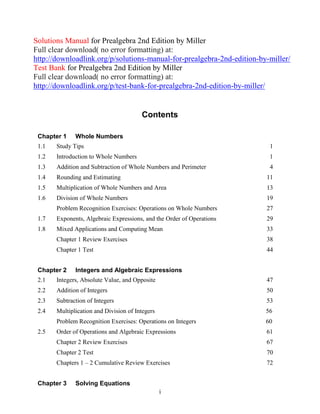 i
Solutions Manual for Prealgebra 2nd Edition by Miller
Full clear download( no error formatting) at:
http://downloadlink.org/p/solutions-manual-for-prealgebra-2nd-edition-by-miller/
Test Bank for Prealgebra 2nd Edition by Miller
Full clear download( no error formatting) at:
http://downloadlink.org/p/test-bank-for-prealgebra-2nd-edition-by-miller/
Contents
Chapter 1 Whole Numbers
1.1 Study Tips 1
1.2 Introduction to Whole Numbers 1
1.3 Addition and Subtraction of Whole Numbers and Perimeter 4
1.4 Rounding and Estimating 11
1.5 Multiplication of Whole Numbers and Area 13
1.6 Division of Whole Numbers 19
Problem Recognition Exercises: Operations on Whole Numbers 27
1.7 Exponents, Algebraic Expressions, and the Order of Operations 29
1.8 Mixed Applications and Computing Mean 33
Chapter 1 Review Exercises 38
Chapter 1 Test 44
Chapter 2 Integers and Algebraic Expressions
2.1 Integers, Absolute Value, and Opposite 47
2.2 Addition of Integers 50
2.3 Subtraction of Integers 53
2.4 Multiplication and Division of Integers 56
Problem Recognition Exercises: Operations on Integers 60
2.5 Order of Operations and Algebraic Expressions 61
Chapter 2 Review Exercises 67
Chapter 2 Test 70
Chapters 1 – 2 Cumulative Review Exercises 72
Chapter 3 Solving Equations
 