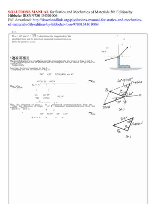 SOLUTION
SOLUTIONS MANUAL for Statics and Mechanics of Materials 5th Edition by
Hibbeler IBSN 9780134301006
Full download: http://downloadlink.org/p/solutions-manual-for-statics-and-mechanics-
of-materials-5th-edition-by-hibbeler-ibsn-9780134301006/
2–1.
0 N
If u = 60° and F = 450 N, determine the magnitude of the y
resultant force and its direction, measured counterclockwise F
from the positive x axis.
SOLUTION
SOLUTIONThe parallelogram law of addition and the triangular rule are shown in Figs. a and b,
The parallelogram law of addition and the triangular rule are shown in Figs. a and b,
respectively.
respectively.
Applying the law of consines to Fig. b,
Applying the law of consines to Fig. b,
7002
4502
2(700)(450) cos 45°
u
15
x
700 N
This yields
This yields
497.01 N 497 N
Ans.
Ans.
sin
700
sin 45°
497.01
95.19°
Thus, the direction of angle of measured counterclockwise from the
Thus, the direction of angle of F
positive axis, is
positive axis, is
measured counterclockwise from the
Ans.
60° 95.19° 60° 155° Ans.
 