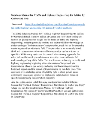 Solutions Manual for Traffic and Highway Engineering 4th Edition by
Garber and Hoel
Download: https://downloadablesolutions.com/download/solution-manual-
for-traffic-highway-engineering-4th-edition-by-garber-and-hoel/
This is the Solutions Manual for Traffic & Highway Engineering 4th Edition
by Garber and Hoel. The new edition of Garber and Hoel's best-selling text
focuses on giving students insight into all facets of traffic and highway
engineering. Students generally come to this course with little knowledge or
understanding of the importance of transportation, much less of the extensive
career opportunities within the field. Transportation is an extremely broad
field, and courses must either cover all transportation modes or focus on
specifics. While many topics can be covered with a survey approach, this
often lacks sufficient depth and students leave the course without a full
understanding of any of the fields. This text focuses exclusively on traffic and
highway engineering beginning with a discussion of the pivotal role
transportation plays in our society, including employment opportunities,
historical impact, and the impact of transportation on our daily lives. This
approach gives students a sense of what the field is about as well as an
opportunity to consider some of its challenges. Later chapters focus on
specific issues facing transportation engineers.
And this is the answer in full for some questions like: what is Solution
Manual for Traffic & Highway Engineering, 4th Edition by Garber and Hoel?
where you can download Solution Manual for Traffic & Highway
Engineering, 4th Edition by Garber and Hoel? and how you can get Solution
Manual for Traffic & Highway Engineering, 4th Edition by Garber and Hoel
in fastest way?
 