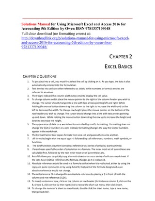 Solutions Manual for Using Microsoft Excel and Access 2016 for
Accounting 5th Edition by Owen IBSN 9781337109048
Full clear download (no formatting errors) at:
http://downloadlink.org/p/solutions-manual-for-using-microsoft-excel-
and-access-2016-for-accounting-5th-edition-by-owen-ibsn-
9781337109048/
CHAPTER 2
EXCEL BASICS
CHAPTER 2 QUESTIONS
1. To put data into a cell, you must first select the cell by clicking on it. As you type, the data is also
automatically entered into the formula bar.
2. Text entries into cells are often referred to as labels, while numbers or formula entries are
referred to as values.
3. The # signs indicate the column width is too small to display the cell value.
4. To change column width place the mouse pointer to the right of the column header you wish to
change. The cursor should change into a line with two arrows pointing left and right. While
holding the mouse button down drag the column to the right to increase the width and to the
left to decrease the width. To change row height place the mouse pointer on the bottom of the
row header you wish to change. The cursor should change into a line with two arrows pointing
up and down. While holding the mouse button down drag the row up to increase the height and
down to decrease the height.
5. The appearance of data on a worksheet is controlled by a cell’s formatting. Formatting does not
change the text or numbers in a cell. Instead, formatting changes the way the text or numbers
appear in the worksheet.
6. The Format Painter tool copies formats from one cell and pastes them unto another.
7. All formulas begin with the equal sign (=) followed by cell references, numbers, math symbols, or
functions.
8. The SUM function argument contains a reference to a series of cells you want summed.
9. Parentheses specify the order of calculation in a formula. The inner most set of parentheses are
calculated first, followed by the next inner most set of parentheses etc.
10. AutoFill allows you to quickly copy a formula down or across a series of cells on a worksheet. If
the cells have relative references the formula changes as it is replicated.
11. Absolute references would be used in a formula so that when it is replicated, either by using the
copy and paste commands or by using AutoFill, that part of the formula designated as an
absolute reference would not change.
12. The cell reference C6 is changed to an absolute reference by placing a $ in front of both the
column and row reference ($C$6).
13. To insert a column or row, click on the column or row header (for instance column B, click on the
B, or row 5, click on the 5), then right click to reveal the short cut menu, then click insert.
14. To change the name of a sheet in a workbook, double-click the sheet name, type a new name,
then press Enter.
 
