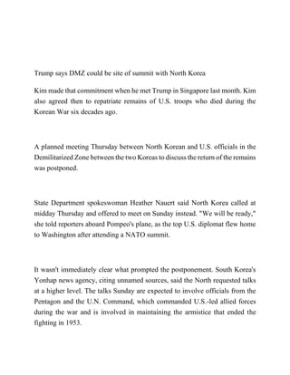 Trump says DMZ could be site of summit with North Korea
Kim made that commitment when he met Trump in Singapore last month. Kim
also agreed then to repatriate remains of U.S. troops who died during the
Korean War six decades ago.
A planned meeting Thursday between North Korean and U.S. officials in the
Demilitarized Zone between the two Koreas to discuss the return of the remains
was postponed.
State Department spokeswoman Heather Nauert said North Korea called at
midday Thursday and offered to meet on Sunday instead. "We will be ready,"
she told reporters aboard Pompeo's plane, as the top U.S. diplomat flew home
to Washington after attending a NATO summit.
It wasn't immediately clear what prompted the postponement. South Korea's
Yonhap news agency, citing unnamed sources, said the North requested talks
at a higher level. The talks Sunday are expected to involve officials from the
Pentagon and the U.N. Command, which commanded U.S.-led allied forces
during the war and is involved in maintaining the armistice that ended the
fighting in 1953.
 