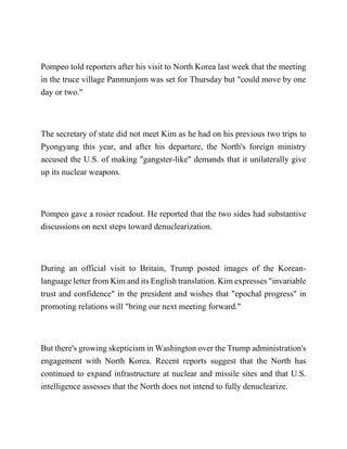 Pompeo told reporters after his visit to North Korea last week that the meeting
in the truce village Panmunjom was set for Thursday but "could move by one
day or two."
The secretary of state did not meet Kim as he had on his previous two trips to
Pyongyang this year, and after his departure, the North's foreign ministry
accused the U.S. of making "gangster-like" demands that it unilaterally give
up its nuclear weapons.
Pompeo gave a rosier readout. He reported that the two sides had substantive
discussions on next steps toward denuclearization.
During an official visit to Britain, Trump posted images of the Korean-
language letter from Kim and its English translation. Kim expresses "invariable
trust and confidence" in the president and wishes that "epochal progress" in
promoting relations will "bring our next meeting forward."
But there's growing skepticism in Washington over the Trump administration's
engagement with North Korea. Recent reports suggest that the North has
continued to expand infrastructure at nuclear and missile sites and that U.S.
intelligence assesses that the North does not intend to fully denuclearize.
 