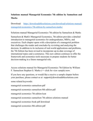 Solutions manual Managerial Economics 7th edition by Samuelson and
Marks
Download: https://downloadablesolutions.com/download/solutions-manual-
managerial-economics-7th-edition-by-samuelson-marks/
Solutions manual Managerial Economics 7th edition by Samuelson & Marks
Samuelson & Mark's Managerial Economics, 7th edition provides a detailed
introduction to managerial economics for undergraduates, MBAs, and
executives. Each chapter opens with a description of a managerial problem
that challenges the reader and concludes by revisiting and analyzing the
decision. In addition to its inclusion of real-world applications and problems,
the 7th Edition has been revised to incorporate up-to-date coverage of
international topics and e-commerce. This new edition continues to offer the
framework and economics tools necessary to prepare students for better
decision-making in a future managerial role.
Access solutions manual for Managerial Economics 7th Edition by William
F. Samuelson Stephen G. Marks (<= click for view sample) now.
If you have any questions, or would like a receive a sample chapter before
your purchase, please contact us at support@downloadablesolutions.com
some related keywords:
managerial economics samuelson pdf
managerial economics samuelson 8th edition pdf
managerial economics 7th edition keat
managerial economics samuelson 7th edition solutions manual
managerial economics book pdf download
managerial economics 8th edition pdf
 
