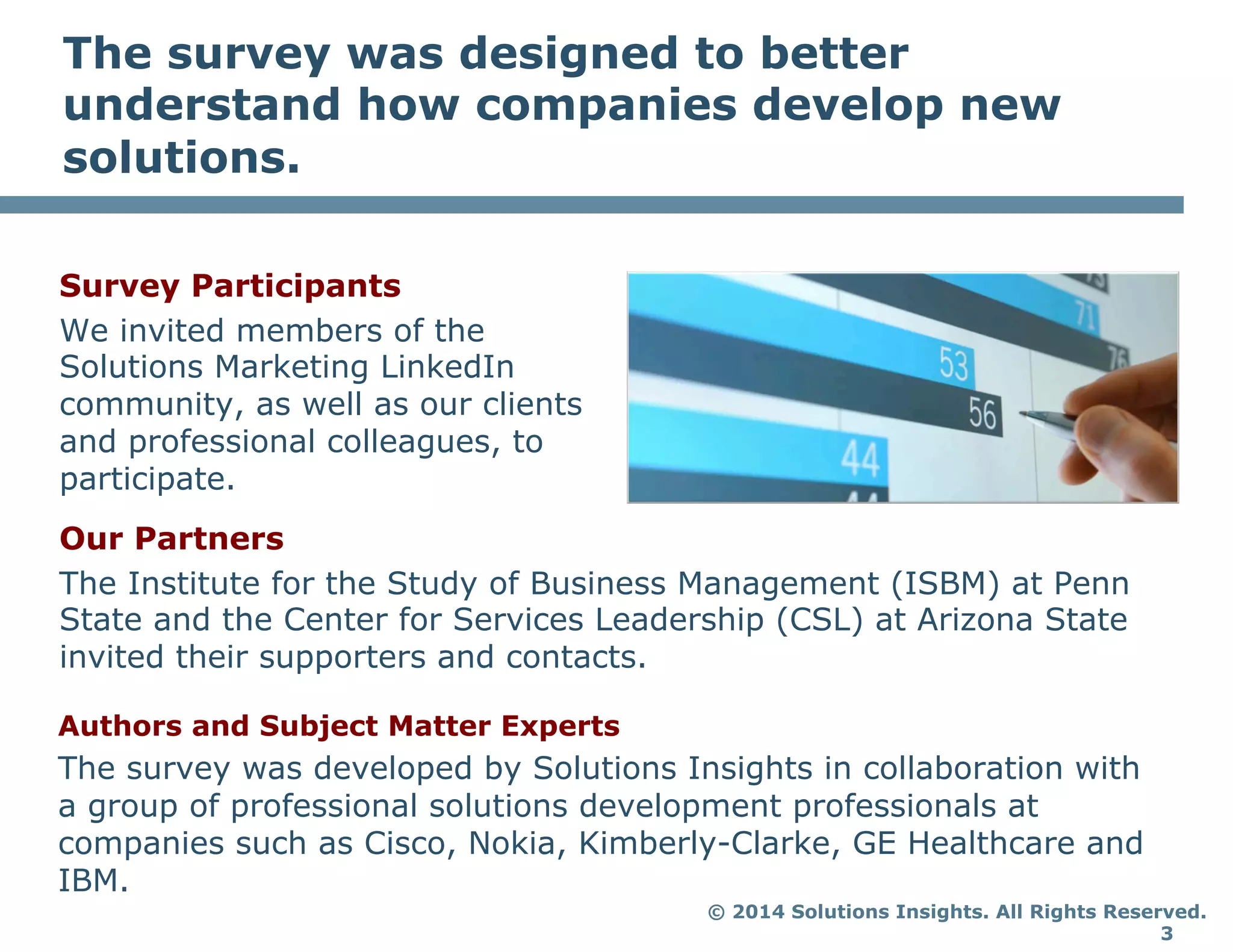 © 2014 Solutions Insights. All Rights Reserved.
3
The survey was designed to better
understand how companies develop new
solutions.
Survey Participants
We invited members of the
Solutions Marketing LinkedIn
community, as well as our clients
and professional colleagues, to
participate.
Our Partners
The Institute for the Study of Business Management (ISBM) at Penn
State and the Center for Services Leadership (CSL) at Arizona State
invited their supporters and contacts.
Authors and Subject Matter Experts
The survey was developed by Solutions Insights in collaboration with
a group of professional solutions development professionals at
companies such as Cisco, Nokia, Kimberly-Clarke, GE Healthcare and
IBM.
 