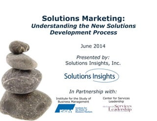 Solutions Marketing:
Understanding the New Solutions
Development Process
June 2014
Presented by:
Solutions Insights, Inc.
In Partnership with:
Center for Services
Leadership
Institute for the Study of
Business Management
 