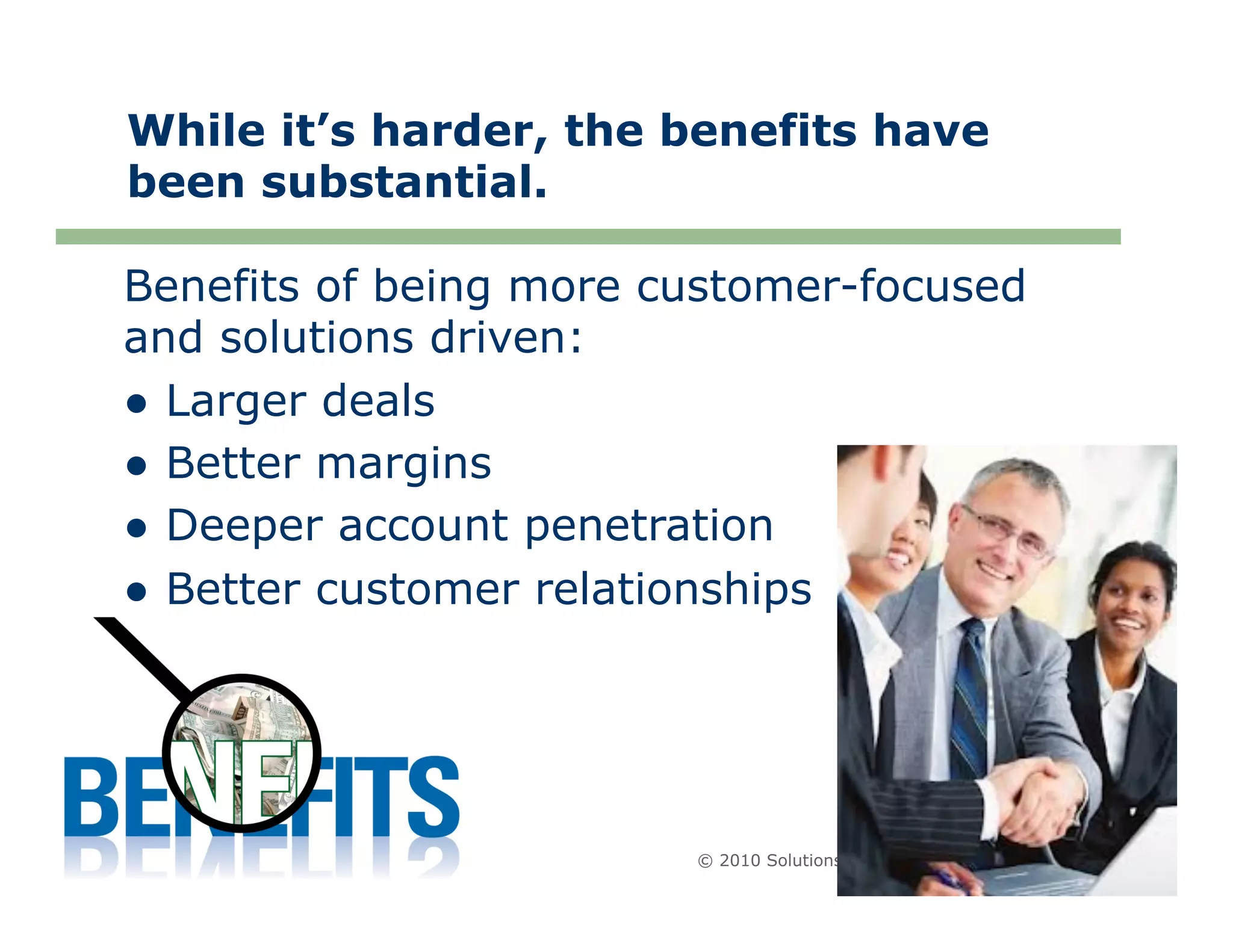 While it’s harder, the benefits have
been substantial.

Benefits of being more customer-focused
and solutions driven:
●  Larger deals
●  Better margins
●  Deeper account penetration
●  Better customer relationships




                        © 2010 Solutions Insights. All Rights Reserved. 11
 