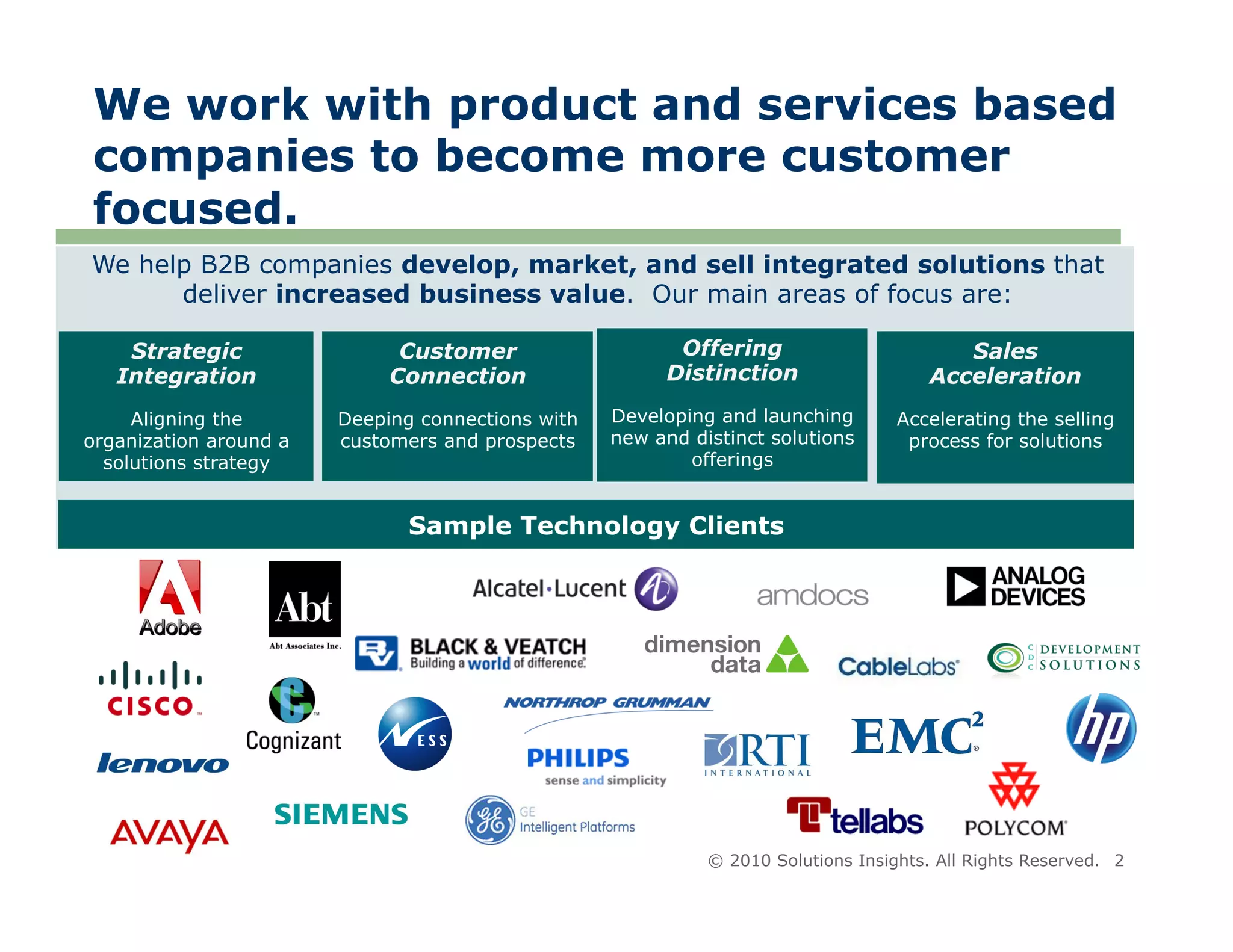 We work with product and services based
companies to become more customer
focused.
We help B2B companies develop, market, and sell integrated solutions that
      deliver increased business value. Our main areas of focus are:

    Strategic                 Customer                   Offering                         Sales
   Integration               Connection                 Distinction                    Acceleration
     Aligning the       Deeping connections with   Developing and launching        Accelerating the selling
organization around a   customers and prospects    new and distinct solutions       process for solutions
  solutions strategy                                       offerings


                               Sample Technology Clients




                                                             © 2010 Solutions Insights. All Rights Reserved. 2
 