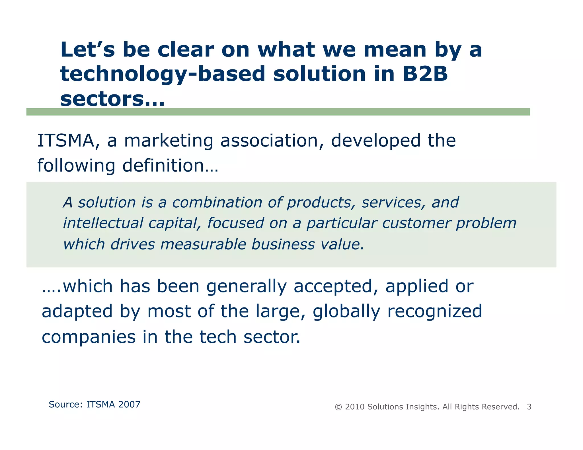 Let’s be clear on what we mean by a
   technology-based solution in B2B
   sectors…
ITSMA, a marketing association, developed the
following definition…

   A solution is a combination of products, services, and
   intellectual capital, focused on a particular customer problem
   which drives measurable business value.

….which has been generally accepted, applied or
adapted by most of the large, globally recognized
companies in the tech sector.


 Source: ITSMA 2007                     © 2010 Solutions Insights. All Rights Reserved. 3
 