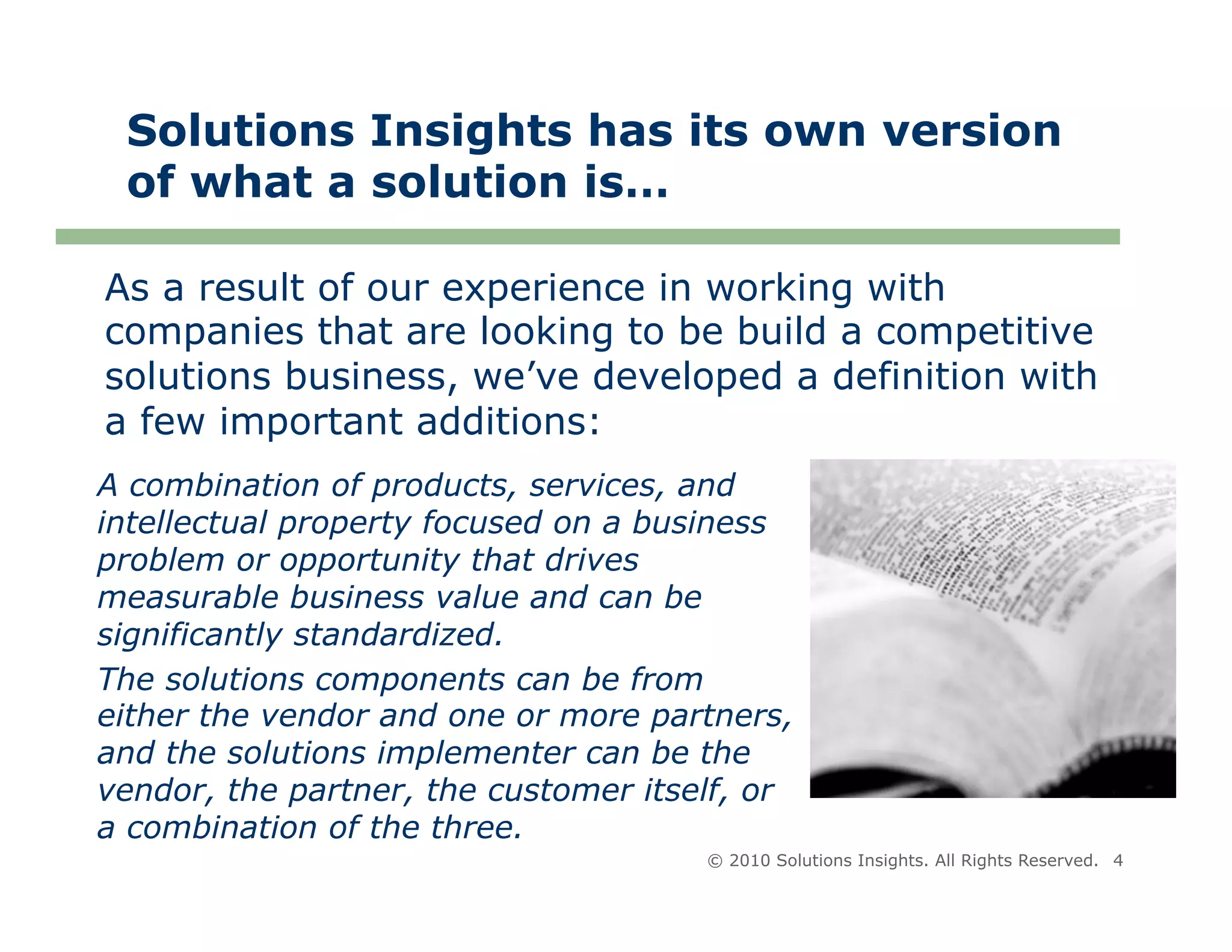 Solutions Insights has its own version
 of what a solution is…

As a result of our experience in working with
companies that are looking to be build a competitive
solutions business, we’ve developed a definition with
a few important additions:
A combination of products, services, and
intellectual property focused on a business
problem or opportunity that drives
measurable business value and can be
significantly standardized.
The solutions components can be from
either the vendor and one or more partners,
and the solutions implementer can be the
vendor, the partner, the customer itself, or
a combination of the three.
                                      © 2010 Solutions Insights. All Rights Reserved. 4
 
