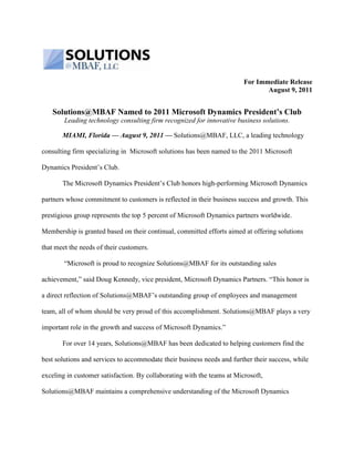 For Immediate Release <br />August 9, 2011<br />Solutions@MBAF Named to 2011 Microsoft Dynamics President’s Club<br />Leading technology consulting firm recognized for innovative business solutions.<br />Miami, Florida — August 9, 2011 — Solutions@MBAF, LLC, a leading technology consulting firm specializing in  Microsoft solutions has been named to the 2011 Microsoft Dynamics President’s Club. <br />The Microsoft Dynamics President’s Club honors high-performing Microsoft Dynamics partners whose commitment to customers is reflected in their business success and growth. This prestigious group represents the top 5 percent of Microsoft Dynamics partners worldwide. Membership is granted based on their continual, committed efforts aimed at offering solutions that meet the needs of their customers.<br /> “Microsoft is proud to recognize Solutions@MBAF for its outstanding sales achievement,” said Doug Kennedy, vice president, Microsoft Dynamics Partners. “This honor is a direct reflection of Solutions@MBAF’s outstanding group of employees and management team, all of whom should be very proud of this accomplishment. Solutions@MBAF plays a very important role in the growth and success of Microsoft Dynamics.”<br />For over 14 years, Solutions@MBAF has been dedicated to helping customers find the best solutions and services to accommodate their business needs and further their success, while exceling in customer satisfaction. By collaborating with the teams at Microsoft, Solutions@MBAF maintains a comprehensive understanding of the Microsoft Dynamics platform to provide innovative solutions, services and unparalleled value to Microsoft Dynamics customers. <br />Solutions@MBAF provides consultation, sales, customization, implementation and training for profit and non-profit entities using business enterprise applications. Solutions@MBAF specializes in Microsoft Dynamics AX (formerly known as Axapta), Microsoft Dynamics GP (formerly known as Great Plains), Microsoft Dynamics CRM, Microsoft SharePoint and PaperSave, its proprietary document management and electronic workflow software, to develop and deploy solutions that help leading companies across industries, including healthcare and distribution, get to market faster and achieve continued success.<br />“Solutions@MBAF is honored to be among a select group of partners worldwide that earned the Microsoft Dynamics President’s Club recognition,” said Stuart Rosenberg, CPA and president of Solutions@MBAF.  “We remain committed to providing organizations with tailored technology solutions and services that help boost productivity, collaboration and efficiency.  This most recent recognition by Microsoft is a testament to that commitment.”<br />About Solutions@MBAF, LLC<br />Solutions@MBAF, LLC, is a leading technology partner and advisor serving the mid-market with both private and public companies.   Solutions@MBAF leverages the power and versatility of technology to deploy efficient and effective business information systems.  From process automation to enterprise-wide accounting systems, collaboration tools, document imaging and workflow, to .Net application development and IT frameworks; the teams of consultants at Solutions@MBAF have consistently delivered business-critical solutions to their clients for more than 14 years. <br />A Microsoft Gold Certified Partner, Solutions@MBAF provides seamless integration of Microsoft Dynamics accounting/ERP systems, Microsoft Dynamics CRM and SharePoint. These solutions are enhanced with the integration of Solutions@MBAF’s own PaperSave® software to create the complete automated paperless organization. <br />Solutions@MBAF is the information technology affiliate of Morrison, Brown, Argiz & Farra, LLC, Florida’s largest independent accounting and consulting firm and 38th largest in the nation.<br />For Additional Information: <br />Stuart Rosenberg, 305.373.5500, srosenberg@satmbaf.com<br />