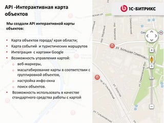 API -Интерактивная карта
объектов
Мы создали API интерактивной карты
объектов:
• Карта объектов города/ края области;
• Карта событий и туристических маршрутов
• Интеграция с картами Google
• Возможность управления картой:
o веб-маркеры,
o масштабирование карты в соответствии с
группировкой объектов,
o настройка инфо-окна
o поиск объектов.
• Возможность использовать в качестве
стандартного средства работы с картой
 