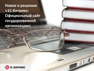 Новое в решении
«1С-Битрикс:
Официальный сайт
государственной
организации»
 