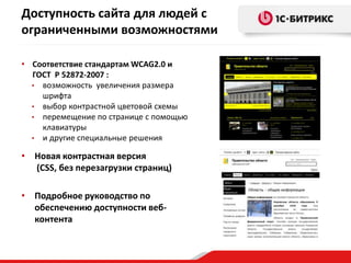 Доступность сайта для людей с
ограниченными возможностями
• Соответствие стандартам WCAG2.0 и
ГОСТ Р 52872-2007 :
• возможность увеличения размера
шрифта
• выбор контрастной цветовой схемы
• перемещение по странице с помощью
клавиатуры
• и другие специальные решения
• Новая контрастная версия
(CSS, без перезагрузки страниц)
• Подробное руководство по
обеспечению доступности веб-
контента
 
