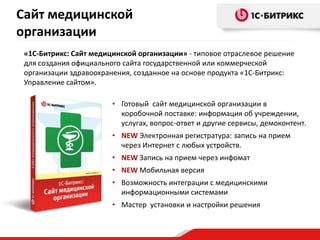 • Готовый сайт медицинской организации в
коробочной поставке: информация об учреждении,
услугах, вопрос-ответ и другие сервисы, демоконтент.
• NEW Электронная регистратура: запись на прием
через Интернет с любых устройств.
• NEW Запись на прием через инфомат
• NEW Мобильная версия
• Возможность интеграции с медицинскими
информационными системами
• Мастер установки и настройки решения
Сайт медицинской
организации
«1С-Битрикс: Сайт медицинской организации» - типовое отраслевое решение
для создания официального сайта государственной или коммерческой
организации здравоохранения, созданное на основе продукта «1С-Битрикс:
Управление сайтом».
 