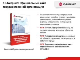 • Полностью готовое к развертыванию
решение из коробки: готовая структура и
демоконтент, широкий функционал
системы управления и интеграция с
внутренним порталом
• NEW Мобильное приложение: гид по
государственным услугам и объектам
города
• NEW Интерактивная карта: информация
об объектах, туристических маршрутах и
событиях города
• NEW Доступность контента для лиц с
ограниченными возможностями
(WCAG2.0)
1С-Битрикс: Официальный сайт
государственной организации
Более 600 успешных проектов!
 