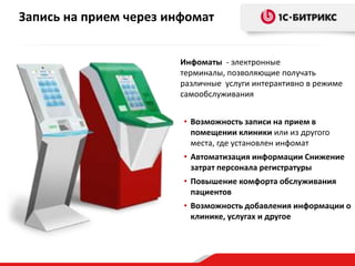 Запись на прием через инфомат
Инфоматы - электронные
терминалы, позволяющие получать
различные услуги интерактивно в режиме
самообслуживания
• Возможность записи на прием в
помещении клиники или из другого
места, где установлен инфомат
• Автоматизация информации Снижение
затрат персонала регистратуры
• Повышение комфорта обслуживания
пациентов
• Возможность добавления информации о
клинике, услугах и другое
 